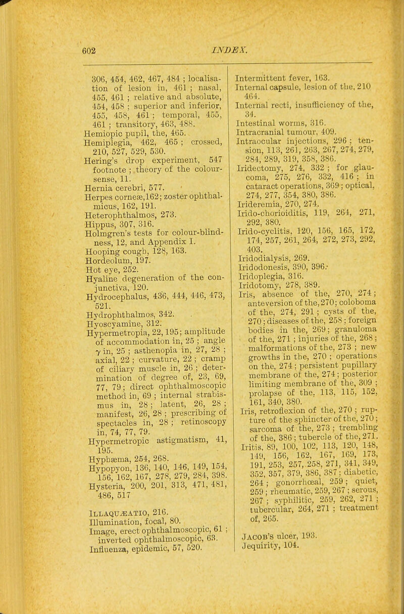 306, 464, 462, 467, 484 ; localisa- tion of lesion in, 461 ; nasal, 455, 461 ; relative and absolute, 454, 45S ; superior and inferior, 455, 458, 461 ; temporal, 455, 461 : transitory, 463, 488. Hemiopic pupil, the, 465. Hemiplegia, 462, 465 ; crossed, 210, 527, 529, 530. Hering's drop experiment, 547 footnote ; theory of the colour- sense, 11. Hernia cerebri, 577. Herpes corneEe,162; zoster ophthal- micus, 162, 191. Heterophthalmos, 273. Hippus, 307, 316. Holmgren's tests for colour-blind- ness, 12, and Appendix I. Hooping cough, 128, 163. Hordeolum, 197. Hot eye, 252. Hyaline degeneration of the con- junctiva, 120. Hydrocephalus, 436, 444, 446, 473, 521. Hydrophthalmos, 842. Hyoscyamine, 312; Hypermetropia, 22,195; amplitude of accommodation in, 25 ; angle 7 in, 25 ; asthenopia in, 27, 28 ; axial, 22 ; curvature, 22 ; cramp of ciliary muscle in, 26 ; deter- mination of degree of, 23, 69, 77, 79; direct ophthalmoscopic method in, 69 ; internal strabis- mus in, 28; latent, 26, 28 ; manifest, 26, 28 ; prescribing of spectacles in, 28 ; retinoscopy in. 74, 77, 79. Hypermetropic astigmatism, 41, 195. Hyphsema, 254, 268. Hypopyon, 136, 140, 146, 149, 154, 156, 162, 167, 278, 279, 284, 398. Hysteria, 200, 201, 313, 471, 481, 486, 517 iLLAQTJiEATIO, 216. IDumination, focal, 80. Image, erect ophthalmoscopic, 61 ; inverted ophthalmoscopic, 63. Influenza, epidemic, 57, 520. Intermittent fever, 163. Internal capsule, lesion of the, 210 464. Internal recti, insufficiency of the, M. Intestinal worms, 316. Intracranial tumour, 409. Intraocular injections, 296 ; ten- sion, 113, 261, 263, 267, 274, 279, 284, 289, 319, 358, 386. Mdectomy, 274, 332 ; for glau- coma, 275, 276, 332, 416 ; in cataract operations, 369; optical, 274, 277, 354, 380, 386. Irideremia, 270, 274. Irido-chorioiditis, 119, 264, 271, 292 380 Irido-cyclitis, 120, 156, 165, 172, 174, 257, 261, 264, 272, 273, 292, 403. Iridodialysis, 269. Iiidodonesis, 390, 396.- Iridoplegia, 316. Iridotomy, 278, 389. Iris, absence of the, 270, 274; ante version of the, 270; coloboma of the, 274, 291 ; cysts of the, 270; diseases of the, 258; foreign bodies in the, 269; granuloma of the, 271 ; injuries of the, 268; malformations of the, 273 ; new growths in the, 270 ; operations on the, 274; persistent pupillary membrane of the, 274; posterior limiting membrane of the, 309 ; prolapse of the. 113, 115, 152, 161, 340, 380. Iris, retroflexion of the, 270 ; rup- ture of the sphincter of the, 270; sarcoma of the, 273 ; trembling of the, 386 ; tubercle of the, 271. Iritis, 89, 100, 102, 113, 120, 148, 149, 156, 162, 167, 169, 173, 191, 253, 257,.258, 271, 341, 349, 352, 357, 379, 386, 387: diabetic, 264 ; gonorrhoeal, 259 ; quiet, 259; rheumatic, 259, 267 ; serous, 267 ; syphilitic, 259, 262, 271 : tubercular, 264, 271 ; treatment of, 265. Jacob's ulcer, 193. Jequirity, 104.