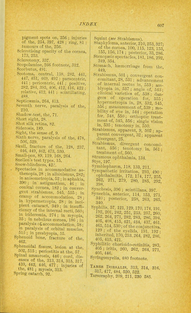 of the, 254, 397, 428 ; ring, 81 : tumours of the, 256. Sclerotising opacity of the cornea, 173, 253. Sclerotomy, 337. Scopolamine, 266 footnote, 312. Scorbutus, 491. . Scotoma, central, 138. 282, 441, 447, 451, 46!), 492 ; paracentric, 441 ; pericentric, 441 ; positive, 282, 284, 396, 406, 412; 416, 422 : relative, 412. 441 ; scinti]latino\ 488. SepticJBmia, 264, 413. Seventh nerve, paralysis of the, 210. Shadovi'-test, the, 71. Short sight, 28. Shot silk retina, 82. Siderosis, 189. Sight, the sense of, 9. Sixth nerve, paralysis of the, 478, 506, 529. Skull, fracture of the, 128, 237 446, 449, 462, 473, 530. Small-pox, 89, 119, 168, 264. Snellen's test types, 15, Snow-blindness, 42.?. Spectacles in accommodative as- thenopia, 28 ; in albinismus, 282; in anisometropia, 52 ; in aphakia, 390 ; in' astigmatism, 46 ; in conical cornea, 182; in conver- gent strabismus, 545, 555; in cramp of accommodation, 28 ; in hypei-metropia, 28 ; in inci- pient cataract, 349 ; in insuffi- ciency of the internal recti, 560; in irideremia, 274; in myopia, 35 ; in nebulous cornea, 186 ; in paralysis of,accommodation, 58; in paralysis of orbital muscles, 513 ; in presbyopia, 55. Sphenoid bone, fracture of the, 462. Sphenoidal fissure, lesion at the, 502, 515 ; periostitis at the, 57. Spinal amaurosis, 446; cord dis- eases of the, 313, 314, 315, 317, 439, 442, 446, 477; injuries of the, 481 ; myosis, 313, Spring catarrh, 92, Staphyloma, anterior, 210,253, 327; of the cornea, 100, 116, 123, 153, 155, 156,174 ; posterior, 33, 286, Stenopteic spectacles, 181, 186 292 349, 354. Stomach, hsemorrhage from the 449. ' Strabismus, 501 ; convergent con- comitant, 28, 531: advancement of internal rectus in, 563: am- blyopia in, 537 ; angle of,' 543; clinical varieties of, 538 ; dan- gers of operation for, 555; hypermetropia in, 28, 532, 545, 556 ; measurement of, 539 ; mo- bility of eye in, 544 ; operation for, 548, 550; orthoptic treat- ment of, 545, 556 ; single vision in, 535 ; tenotomy in, 550. Strabismus, appareiot, 9, 502 ; ap- parent convergent, 32; apparent divergent, 25, Strabismus, divergent concomi- tant, 556 ; tenotomy in, 561 ; treatment of, 560. ' Strumous ophthalmia, 134 Stye, 197. Symblepharon, 118, 133, 211. Sympathetic irritation, 293, 490 • ophthalmitis, 172, 174, 177, 255,' 262, 271, 279, 280, 285, 292 398. Syncbesis, 396 ; scintillans, 397. Synechia, anterior, 114. 163, 271 340; posterior, 258, 263,' 2&5, 340. Syphilis, 57, 121,129,170,174, 191, 192, 201, 242, 251, 253, 257, 260, 262, 264, 271, 282, 283, 286, 394 405, 408, 415, 421, 434, 437, 461. 465, 514, 530; of the conjunctiva! 129 : of the eyelids, 191. 192 • inherited, 170, 253,264, 282, 286,' 405, 415, 421. Syphilitic chorioido-retinitis, 283 405 ; iritis, 260, 262, 264. 271 406,446. Syringomyelia, 480 footnote. Tabes Doesalis, 313, 314, 316, 317, 477, 484, 520, 522. Tarsoraphy, 209, 211, 230 585.