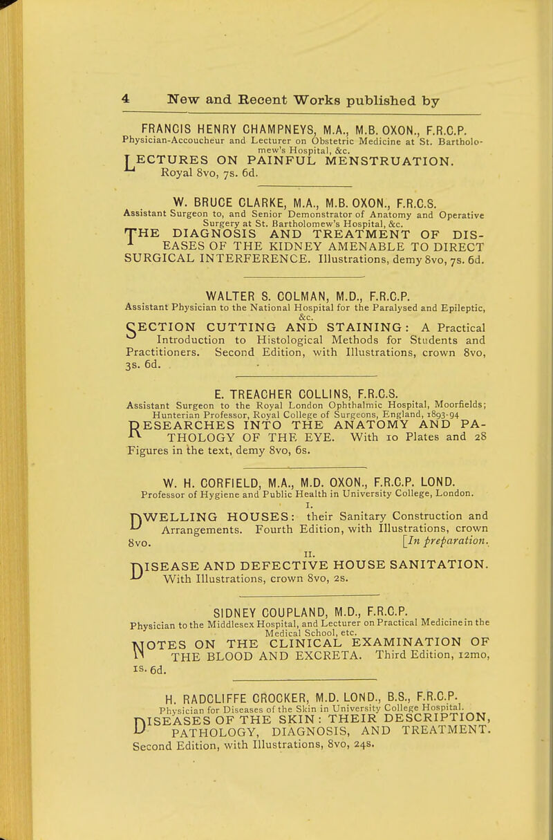 FRANCIS HENRY CHAMPNEYS, M.A., M.B. OXON., F.R.C.P. Physician-Accoucheur and Lecturer on Obstetric Medicine at St. Bartholo- mew's Hospital, &c. T ECTURES ON PAINFUL MENSTRUATION. Royal 8vo, ys. 6d. W. BRUCE CLARKE, M.A., M.B. OXON., F.R.C.S. Assistant Surgeon to, and Senior Demonstrator of Anatomy and Operative Surgery at St. Bartholomew's Hospital, &c. 'HE DIAGNOSIS AND TREATMENT OF DIS- EASES OF THE KIDNEY AMENABLE TO DIRECT SURGICAL INTERFERENCE. Illustrations, demy 8vo, 7s. 6d. T WALTER S. COLMAN, M.D., F.R.C.P. Assistant Physician to the National Hospital for the Paralysed and Epileptic, &c. CECTION CUTTING AND STAINING: A Practical Introduction to Histological Methods for Students and Practitioners. Second Edition, with Illustrations, crown 8vo, 3s. 6d. E. TREACHER COLLINS, F.R.C.S. Assistant Surgeon to the Royal London Ophthalmic Hospital, Moorfields; Hunterian Professor, Royal College of Surgeons, England, 1893-94 RESEARCHES INTO THE ANATOMY AND PA- THOLOGY OF THE EYE. With 10 Plates and 28 Figures in the text, demy 8vo, 6s. W. H. CORFIELD, M.A., M.D. OXON., F.R.C.P. LOND. Professor of Hygiene and Public Health in University College, London. I. DWELLING HOUSES: their Sanitary Construction and Arrangements. Fourth Edition, with Illustrations, crown gvo. [,1^ preparation. II. DISEASE AND DEFECTIVE HOUSE SANITATION. With Illustrations, crown 8vo, 2s. SIDNEY COUPLAND, M.D., F.R.C.P. Physician to the Middlesex Hospital, and Lecturer on Practical Medicine in the Medical School, etc. TJOTES ON THE CLINICAL EXAMINATION OF THE BLOOD AND EXCRETA. Third Edition, lamo, is.6d. H. RADCLIFFE CROCKER, M.D. LOND., B.S., F.R.C.P. Physician for Diseases of the Skin in University College Hospital. niSEASES OF THE SKIN: THEIR DESCRIPTION, ^ PATHOLOGY, DIAGNOSIS, AND TREATMENT. Second Edition, with Illustrations, 8vo, 24s.