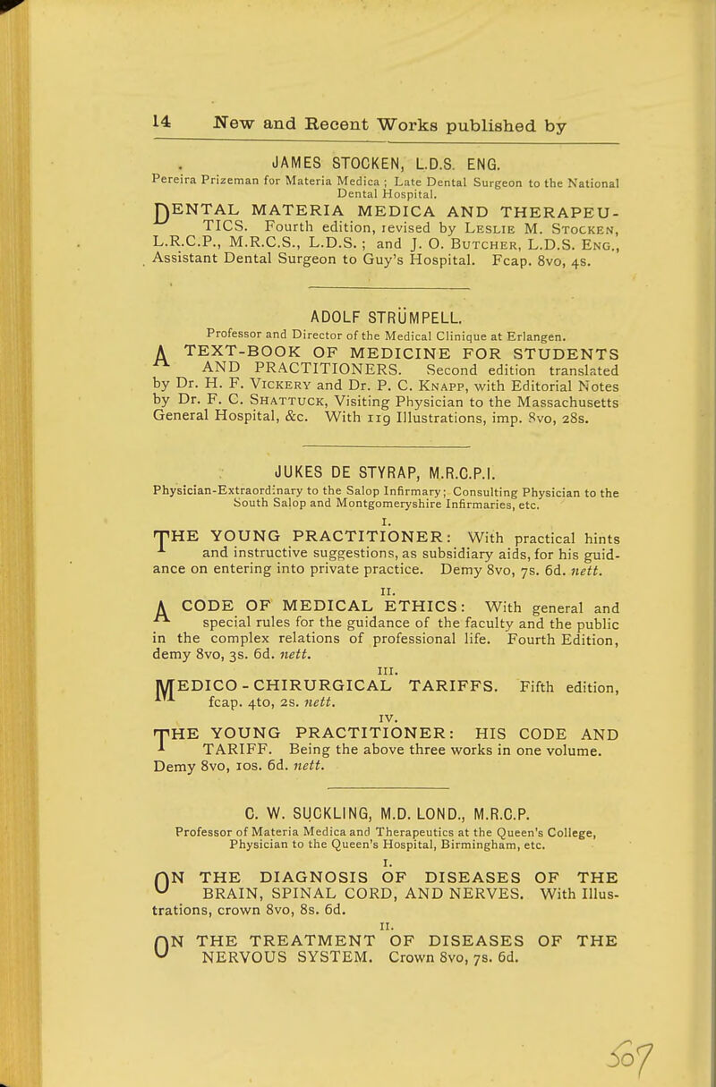JAMES STOCKEN, LD.S. ENG. Pereira Prizeman for Materia Medica ; Late Dental Surgeon to the National Dental Hospital. J^ENTAL MATERIA MEDICA AND THERAPEU- TICS. Fourth edition, levised by Leslie M. Stocken, L.R.C.P., M.R.C.S., L.D.S.; and J. O. Butcher, L.D.S. Eng., Assistant Dental Surgeon to Guy's Hospital. Fcap. 8vo, 4s. ADOLF STRUMPELL Professor and Director of the Medical Clinique at Erlangen. A TEXT-BOOK OF MEDICINE FOR STUDENTS ^ AND PRACTITIONERS. Second edition translated by Dr. H. F. Vickery and Dr. P. C. Knapp, with Editorial Notes by Dr. F. C. Shattuck, Visiting Physician to the Massachusetts General Hospital, &c. With iig Illustrations, imp. 8vo, 28s. JUKES DE STYRAP, M.R.C.P.I. Physician-Extraordinary to the Salop Infirmary; Consulting Physician to the South Salop and Montgomeryshire Infirmaries, etc. I. rVHK YOUNG PRACTITIONER: With practical hints and instructive suggestions, as subsidiary aids, for his guid- ance on entering into private practice. Demy Svo, 7s. 6d. 7iett. II. A CODE OF MEDICAL ETHICS: With general and special rules for the guidance of the faculty and the public in the complex relations of professional life. Fourth Edition, demy Svo, 3s. 6d. neft. III. MEDICO - CHIRURGICAL TARIFFS. Fifth edition, fcap. 4to, 2s. 7iett. IV. THE YOUNG PRACTITIONER: HIS CODE AND TARIFF. Being the above three works in one volume. Demy Svo, los. 6d. nett. C. W. SUCKLING, M.D. LOND., M.R.C.P. Professor of Materia Medica and Therapeutics at the Queen's College, Physician to the Queen's Hospital, Birmingham, etc. I. rVN THE DIAGNOSIS OF DISEASES OF THE ^ BRAIN, SPINAL CORD, AND NERVES. With Illus- trations, crown Svo, 8s. 6d. II. ON THE TREATMENT OF DISEASES OF THE NERVOUS SYSTEIM. Crown Svo, 7s. 6d. i37