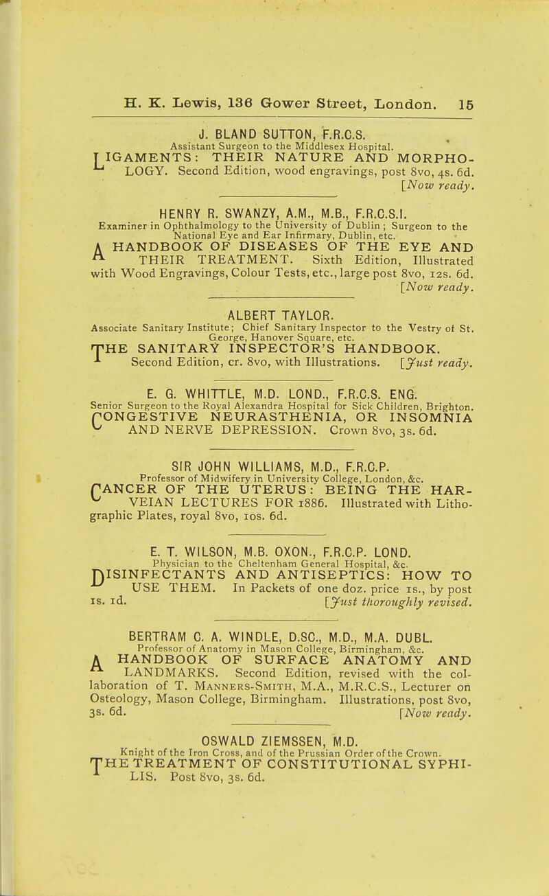 J. BLAND SUTTON, F.R.C.S. Assistant Surgeon to the Middlesex Hospital. T IGAMENTS: THEIR NATURE AND MORPHO- LOGY. Second Edition, wood engravings, post 8vo, 4s. 6d. [Now ready. HENRY R. SWANZY, A.M., M.B., F.R.C.S.I. Examiner in Ophthalmology to the University of Dublin ; Surgeon to the National Eye and Ear Infirmary, Dublin, etc. AHANDBOOK OF DISEASES OF THE EYE AND THEIR TREATMENT. Sixth Edition, Illustrated with Wood Engravings, Colour Tests, etc., large post 8vo, 12s. 6d. \_Now ready. ALBERT TAYLOR. Associate Sanitary Institute; Chief Sanitary Inspector to the Vestry of St. George, Hanover Square, etc. HTHE SANITARY INSPECTOR'S HANDBOOK. Second Edition, cr. 8vo, with Illustrations. \_Jf^lst ready. E. Q. WHITTLE, M.D. LOND., F.R.C.S. ENG. Senior Surgeon to the Royal Alexandra Hospital for Sick Children, Brighton. fONGESTIVE NEURASTHENIA, OR INSOMNIA ^ AND NERVE DEPRESSION. Crown 8vo, 3s. 6d. SIR JOHN WILLIAMS, M.D., F.R.C.P. Professor of Midwifery in University College, London, &c. TANCER OF THE UTERUS: BEING THE HAR- ^ VEIAN LECTURES FOR 1886. Illustrated with Litho- graphic Plates, royal 8vo, ids. 6d. E. T. WILSON, M.B. OXON., F.R.C.P. LOND. Physician to the Cheltenham General Hospital, &c. niSINFECTANTS AND ANTISEPTICS: HOW TO USE THEM. In Packets of one doz. price is., by post IS. id. \.jfust thoroughly revised. A BERTRAM C. A. WINDLE, D.SC, M.D., M.A. DUBL. Professor of Anatomy in Mason College, Birmingham, &c. HANDBOOK OF SURFACE ANATOMY AND LANDMARKS. Second Edition, revised with the col- laboration of T. Manners-Smith, M.A., M.R.C.S., Lecturer on Osteology, Mason College, Birmingham. Illustrations, post 8vo, 3s. 6d. \Now ready. OSWALD ZIEMSSEN, M.D. Knight of the Iron Cross, and of the Prussian Order of the Crown. THE TREATMENT OF CONSTITUTIONAL SYPHI- LIS. Post 8vo, 3s. 6d.