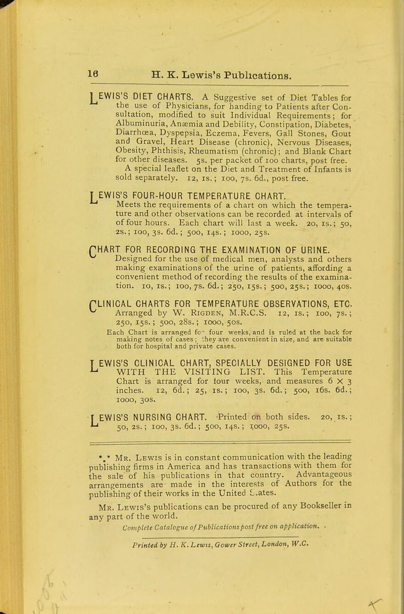 1 EWIS'S DIET CHARTS. A Suggestive set of Diet Tables for the use of Physicians, for handing to Patients after Con- sultation, modified to suit Individual Requirements; for Albuminuria, Anaemia and Debility, Constipation, Diabetes, Diarrhoea, Dyspepsia, Eczema, Fevers, Gall Stones, Gout and Gravel, Heart Disease (chronic). Nervous Diseases, Obesity, Phthisis, Rheumatism (chronic); and Blank Chart for other diseases. 5s. per packet of 100 charts, post free. A special leaflet on the Diet and Treatment of Infants is sold separately. 12, is.; 100, 7s. 6d., post free. T EWIS'S FOUR-HOUR TEMPERATURE CHART. Meets the requirements of a chart on Vifhich the tempera- ture and other observations can be recorded at intervals of of four hours. Each chart will last a week. 20, is.; 50, 28.; 100,3s. 6d.; 500, 14s.; 1000, 25s. PHART FpR RECORDING THE EXAMINATION OF URINE. ^ Designed for the use of medical men, analysts and others making examinations of the urine of patients, affording a convenient method of recording the results of the examina- tion. 10, IS.; 100, 7s. 6d.; 250,15s.; 500,25s.; 1000,40s. PLINICAL CHARTS FOR TEMPERATURE OBSERVATIONS, ETC. ^ Arranged by W. Rigden, M.R.C.S. 12, is.; 100, 7s.; 250, 15s.; 500, 28s.; 1000, 50s. Each Chart is arranged fc • four weeks, and is ruled at the back for making notes of cases ; 'hey are convenient in size, and are suitable both for hospital and private cases. T EWIS'S CLINICAL CHART, SPECIALLY DESIGNED FOR USE ^ WITH THE VISITING LIST. This Temperature Chart is arranged for four weeks, and measures 6x3 inches. 12, 6d.; 25, is.; 100, 3s. 6d.; 500, i6s. 6d.; 1000, 30s. [ EWIS'S NURSING CHART. -Printed on both sides. 20, is.; 50, 2S.; 100, 3s. 6d.; 500, 14s.; 1000, 25s. *.* Mr. Lewis is in constant communication with the leading publishing firms in America and has transactions with them for the sale of his publications in that country. Advantageous arrangements are made in the interests of Authors for the publishing of their works in the United L.ates. Mr. Lewis's publications can be procured of any Bookseller in any part of the world. Compute Catalogue of Publications post free on application. ■ Printed by H. K. Lewis, Gower Street, London, W.C.