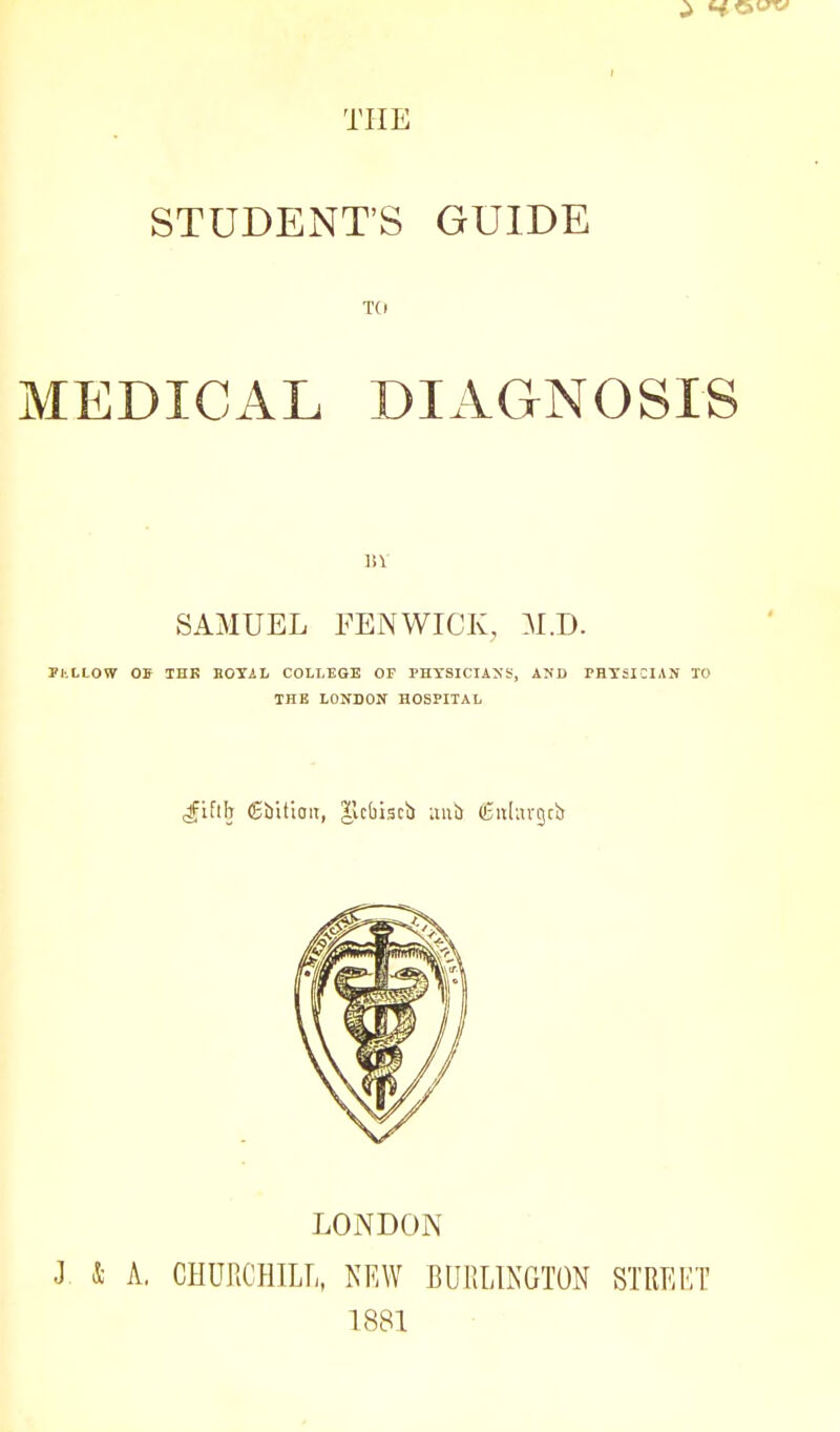 STUDENT'S GUIDE TO MEDICAL DIAGNOSIS 13 V SAMUEL FENWICK, M.D. PhLLOW OS TBK EOYiL COLLEGE OP PHTSICIAXS, AND PHYSICIAN TO THE LONDON HOSPITAL LONDON J & A, CHUllCHILI,, NEW BURLINGTON STREKT 1881