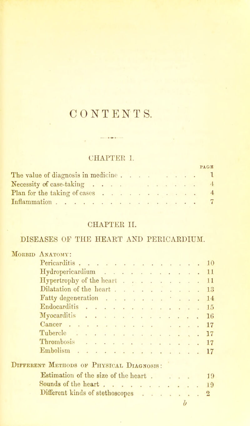 CONTENTS. CHAPTEI! 1. PAGB The value of diagnosis in medicinf .... .... 1 Necessity of case-taking .... 4 Plan for the taking of cases 4 Inflammation 7 CHAPTER 11. DISEASES OF THE HEART AND PERICARDIUM. MoKBiD Anatomy: Pericarditis ]0 Hydropericardium 11 Hypertrophy of the licavl II Dilatation of the heart 1.5 Fatty degeneration • ... 14 Endocarditis 1,5 Myocarditis K; Cancer .... 17 Tuborcic 17 Thrombosis 17 Embolism 17 Different Mktiious ov Phy.sic'AL Diagnosis: EstimatioTi of the size of the heart . ... 19 Sounds of tlie heart 19 Different kinds of stethoscopes 2 1/