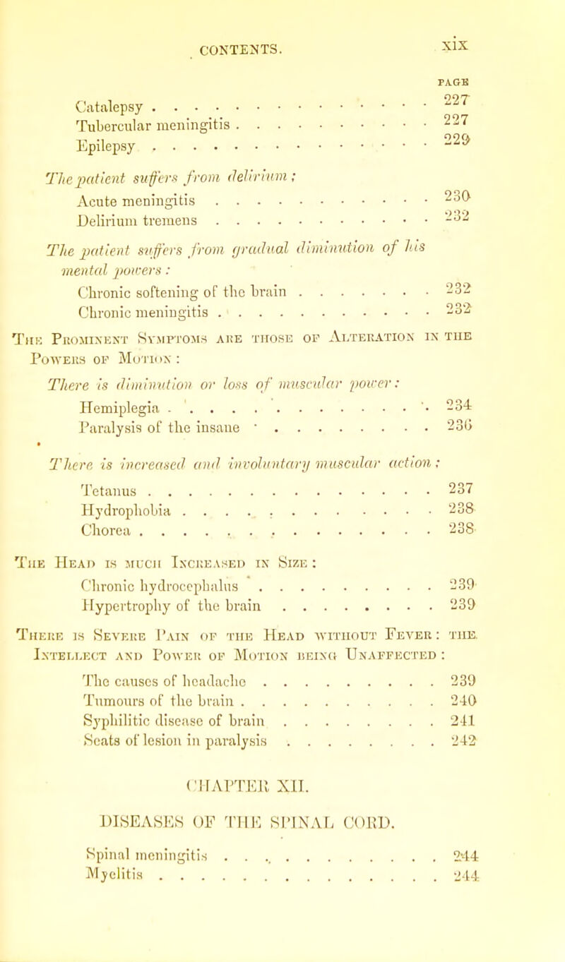 PAGE 097- Catalepsy Tubercular meningitis 227 Epilepsy ^-^ The patient siifcrs from delirivm; Acute meningitis 230 Delirium tremens -'^'■^ The patknt svffcvs from gradual diminution of his mental powers : Chronic softening of tlio brain 232 Chronic menmgitis J^-' TnK Prominent Symptoms ake those op Aeteration in tub PowEiis OP Mo i'iox : There is diminution or loss of muscular power: Hemiplegia '.234 Paralysis of the insane ' 23G There is increased and invohintnry mascidar action: Tetanus 237 Hydrophobia 238 Chorea 238 The Head is jiuch Iscueased in Size : Clironic hydrocephalus 239 Hypertrophy of the brain 239 Theue is Severe J'ain of the Head avitiiout Fever: the. Intellect and Power op Motion iseixk Unaffected : The causes of headache 239 Tumours of the brain 240 Syphilitic disease of brain 2-11 Scats of lesion in paralysis 242 cj-rAPTEPv xn. DISEASES OF THE SIMNAFi COKD. Spinal ineningitis 2.44 Myelitis 244