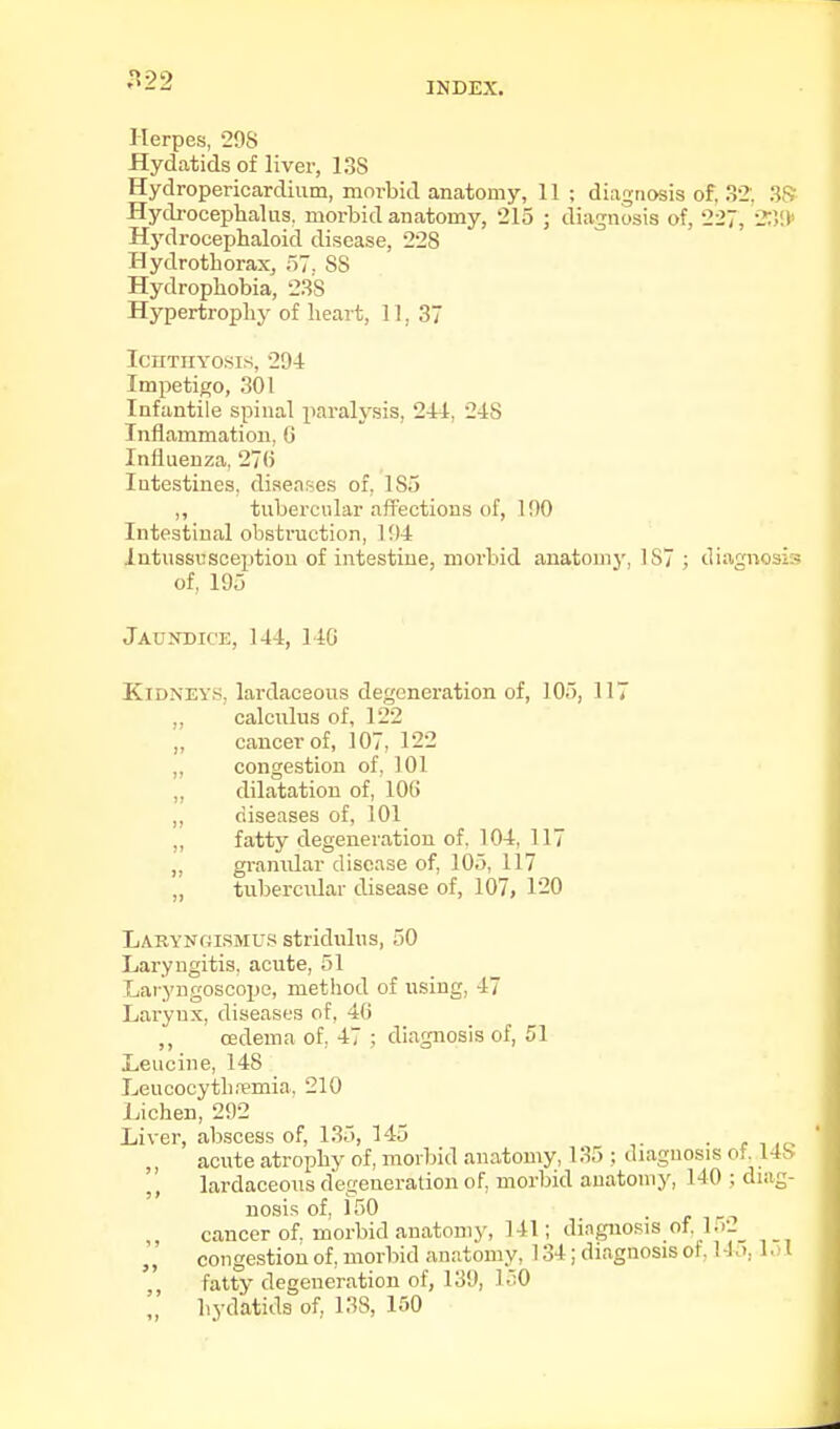 22 INDEX. Herpes, 208 -Hydatids of liver, 13S Hydropericardium, morbid anatomy, 11 ; diagnosis of. 32'. 3<S Hydroceplialas, morbid anatomy, 215 ; diagnosis of, 227, 2;V.I Hj'drocephaloid disease, 228 Hydrotborax, 57. 88 Hydropbobia, 2.38 Hypertropby of beart, 11, 37 Ichthyosis, 294 Impetigo, 301 Infantile spinal paralysis, 244, 248 Inflammation, G Influenza, 27(i Intestines, diseases of, 185 ,, tubercular affections of, 100 Intestinal obsti'uction, 1!)4 Intussusception of intestine, morbid anatomy, 187 ; diagnosi:- of, 195 Jaundice, 144, 140 Kidneys, lardaceous degeneration of, 105, 117 ,, calculus of, 122 „ cancer of, 107, 122 ,, congestion of, 101 ,, dilatation of, 106 ,, diseases of, 101 ,, fatty degeneration of. 104, 117 ,, granular disease of, 105, 117 „ tnbercidar disease of, 107, 120 Larynoismus stridulus, 50 Laryngitis, acute, 51 Laryngoscope, metbod of using, 47 Larynx, diseases of, 4() ,, oedema of, 47 ; diagnosis of, 51 Leucine, 148 Leucocytbremia. 210 Lichen, 292 Liver, abscess of, 135, 145 • r i .<? acute atrophy of, morbid anatomy, 135 ; diagnosis ot 148 lardaceous degeneration of, morbid anatomy, 140 ; diag- noses of, 150 cancer of. morbid anatomy, 141; diagnosis of. l.r. „ congestion of, morbid anatomy, 134; diagnosis of, 14.), l.) l fatty degeneration of, 139, 150 ',' hydatids of, 138, 150