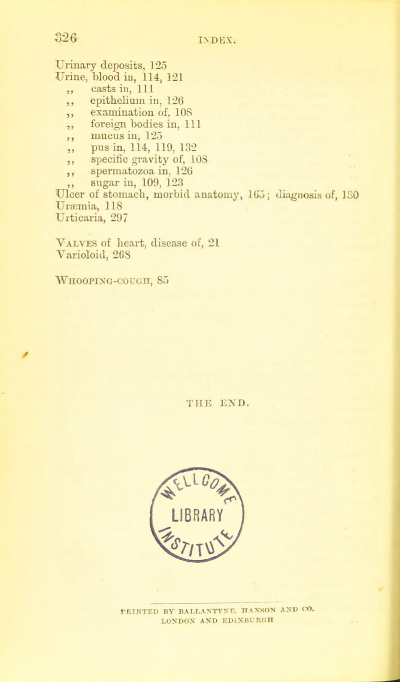 126 INBKX. Urinary deposits, 123 Urine, blood in, 114, 121 ,, casts in, 111 ,, epithelium in, 126 ,, examination of, 108 foreign bodies in. 111 mucus in, 12.5 „ pus in, 114, 119, 132 ,, specific gravity of, lOS spermatozoa in, 120 ,, sugar iu, 109, 123 Ulcer of stomach, morbid anatomj% lO'O; diagnosis of, ISO Urffimia, 118 Urticaria, 297 Valves of heart, disease of, 21 Varioloid, 2CS Whooping-couuii, 8.) THE KND. rRINTKn BY BALLANTCNK. HANSON AND <«. LONDON AND KDINBlTIldH