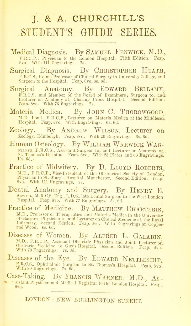 STUDENT'S GUIDE SEEIES. Medical Diagnosis. By Samuel Fenwick, M.D.^ F.R.CP., Pliysician to the Lontlon Hospital. Filth Edition. Foap. Svo. With 111 Engravings. 7s. iSurgical Diagnosis. By Cheistopher Heath,, F.lt.C.^i., Holme Professor of Clinical Surgrory in University College, and Surgeon to the Hospital. Fcap. Svo, lis. 6d. Surgical Anatomy. By Edward Bellamy, F.R.C.S. and Member of the Board of Examiners; Surgeon to, and. Lecturer on .Anatomy at. Charing Cross Hospital. Second Edition!, Fcap. Svo. With 7f) Engravings. 73. Materia Medica. By John C. Thorowgood, M.D. Lond., F.R.CP., Lecturer on Materia Medica at the Middlesex,; Hospital. Fcap. Svo. With Engravings. 63. (jd. Zoology. By ANDREW WiLSON, Lecturer on Zoolog.v, Edinburgh. Fcap. Svo. With il) Engr.ivings. (is. fid. Human Osteology. By AVilliam Warwick Wag- sTAT-FK, F.R.C.S., Assistant Snrgcon to, and Lecturer on Anatomy at,, St. Thomas's Hospital. Fcap. Svo. With 23 Plates and li6 Ungr.avings. 10s. 6d., Practice of Midwifery. By D. Lloyd Roberts,. M.n., F.Ii.C.P., Vice-President of the Obstetrical Society of London, Physician to St. Mary's Hospital, 3Ianchester. Second Edition. Fcap. Svo. With 111 3Ingravings. 7s. Dental Anatomy and Surgery. By Henry E., Sewilt,. M.K.C.S. Eng.. I,.l).S., late Dental Surgeon to the West London Hospital. Fcnp. Svo. With 77 Engravings. 5s. Gd. Practice of Medicine. By Matthew Charteris,. M.D., Professor of Theraiieutics and Materia'Medica in the University of Glasgow, Physician to, and Lecturer on Clinical Medicine at, ihe Koyal Infirmary. Second Edition. Fcap. Svo. With Engravings ou Copper and Wood. Os. 6d. Disea.ses of Women. By Alfred L. Galabin, M.D., F.R.CP., Assistant Ob.stelric Physician and Joint Lecturer on <Jb.slctric Medicine to Guy's Hospital. Second Edition. Fcap Svo With 70 Engravings. 7s. Od. Diseases of the Eye. By EuWARD Nettleship. F.R C.S., Ophtlialmic Surgeon to St. Tliomas's Hospital. Fcap Svo^ With 80 Engravings. 7s. tid. Case-Taldng. ]-5y Francis Warner, M.D., A.s- ' Svo' '^ M( dical Registrar to llic London Hospital'. Fcip., LONDON : NEW BURLINGTON STREET.