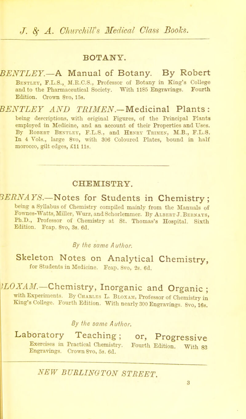 BOTANY. BENTLEY.—A Manual of Botany. By Robert Bentley, F.L.S., M.E.C.S., Professor of Botany in King's College and to the Pharmaceutical Society. With 1185 Engravings. Fourth Edition. Crown 8vo, los. BENTLEY AND TBIMEN.—Medicinal Plants: being descriptions, with original Figures, of the Principal Plants employed in Medicine, and an account of their Properties and Uses. By EoDEKT Bextley, F.L.S., and Henry Teimen, M.B., F.L.S. In 4 Vols., large 8vo, with 306 Coloured Plates, bound in half morocco, gilt edges, £11 lis. CHEMISTRY. 3ERNAYS.—Notes for Students in Chemistry; being a Syllabu.s of Chemistry compiled mainly from the Manuals of Fownes-Watts, Miller, Wurz, and Schorlemmer. By Albert J. Bernays, Ph.D., Professor of Chemisti-y at St. Thomas's Hospital. Sixth Edition. Fcap. Svo, 3s. 6d. By the same A iifhor. Skeleton Notes on Analytical Chemistry, for Students in Medicine. Fcap. Svo, 2s. 6d. }LOXAM.—Chemistry, Inorganic and Organic ; with Experiments. By Chabi.es L. Bloxam, Professor of Chemistry in King's CoUege. Fourth Edition. With nearly 300 Engravings, Svo, 16s. By the same Author. Laboratory Teaching; or, Progressive Exercises in Practical Chemistry. Fourth Edition. With 83 Engnravings. Crown Svo, 53. 6d. NEW BURLINGTON STREET.