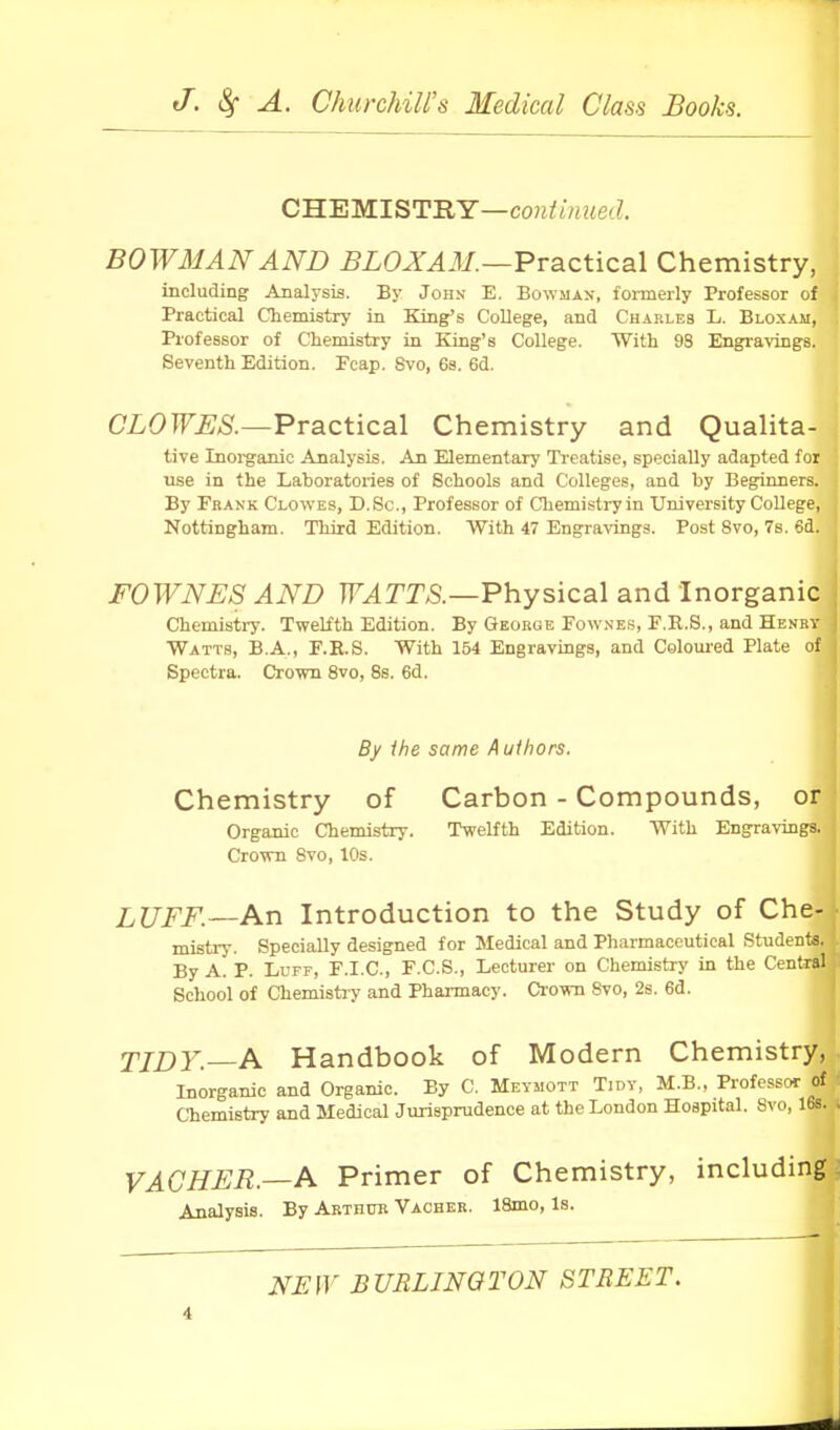 CUHMISTRY—contumed. B0W3MNAND BL0XA3I.—Practical Chemistry, including Analysis. By John E. Bowman, formerly Professor of Practical Chemistry in King's College, and Charles L. Bloxam, Professor of Chemistry in King's College. With 98 Engravings. Seventh Edition. Fcap. Svo, 63. 6d. CLOWES.—Practical Chemistry and Qualita- tive Inoi-ganic Analysis. An Elementary Ti-eatise, specially adapted for use in the Laboratories of Schools and Colleges, and by Beginners. By Fkank Clowes, D.Sc, Professor of Chemistry in University College, Nottingham. Third Edition. With 47 Engravings. Post Svo, 7s. 6d. F0WNE8 AND TF^TT^.—Physical and Inorganic Chemistry. Twelfth Edition. By George Fownes, E.R.S., and Henry Watts, B.A., F.R.8. With 154 Engravings, and Coloui'ed Plate of Spectra. Crown Svo, Ss. 6d. By the same Authors. Chemistry of Carbon - Compounds, or Organic Chemistry. Twelfth Edition. With Engravings. Crown Svo, 10s. LUFF.—An Introduction to the Study of Che- mistry. Specially designed for Medical and Pharmaceutical Students. By A. P. Luff, F.I.C, F.C.S., Lecturer on Chemistry in the Central School of Chemistry and Pharmacy. Crown Svo, 2s. 6d. TIDY.—A Handbook of Modern Chemistry, Inorganic and Organic. By C. Meymott Tidy, M.B., Professor of Chemistry and Medical Jurisprudence at the London Hoapital. Svo, 16s. VACHER.—A Primer of Chemistry, including Analysis. By Arthto Vacber. 18mo, Is. NEW BURLINGTON STREET.