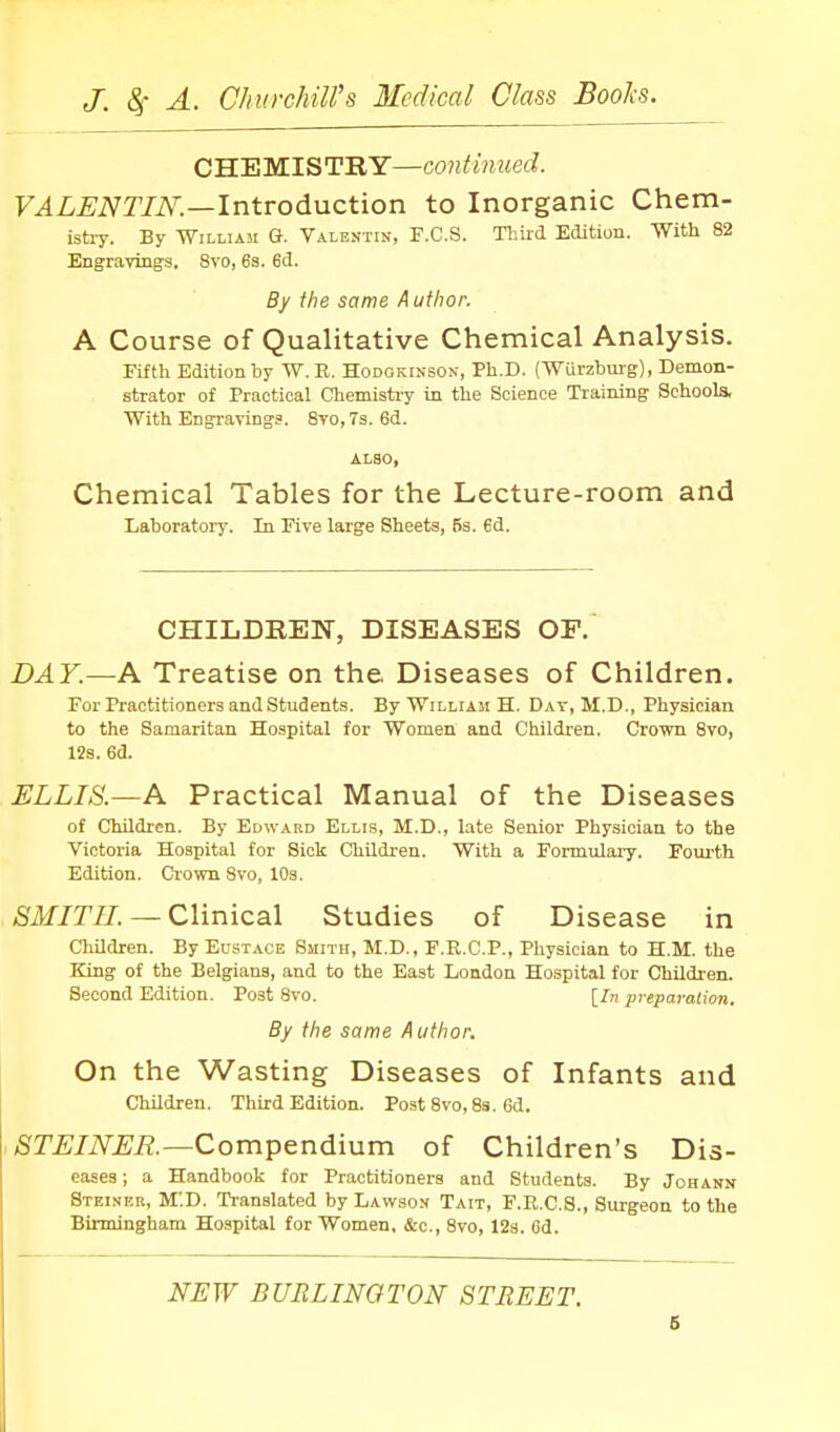 CHEMISTRY—continued. F^Z-^iVT/iV.—Introduction to Inorganic Chem- istry. By William Q. Valentin, F.C.S. Thud Edition. With 82 Engravings. 8vo, 63. 6d. By the same Author. A Course of Qualitative Chemical Analysis. Fifth Edition by W. E. Hodokinson, Ph.D. (Wurzbm-g), Demon- strator of Practical Chemistiy in the Science Training Schools, With Engravings. 8vo, 7s. 6d. ALSO, Chemical Tables for the Lecture-room and Laboratory. In Five large Sheets, 5s. ed. CHILDREN, DISEASES OF. DAY.—A Treatise on the Diseases of Children. For Practitioners and students. By William H. Day, M.D., Physician to the Samaritan Hospital for Women and Children. Crown 8vo, 12s. 6d. ELLIS.—A Practical Manual of the Diseases of Children. By Edward Ellis, M.D., late Senior Physician to the Victoria Hospital for Sick Children. With a Formulary. Fom-th Edition. Crown 8vo, 10s. >Sif/r//. — Clinical Studies of Disease in Children. By Eustace Smith, M.D., F.R.C.P., Physician to H.M. the King of the Belgians, and to the East London Hospital for Children. Second Edition. Post 8vo. [In preparation. By the same Author. On the Wasting Diseases of Infants and Children. Third Edition. Post 8vo, 8s. 6d. . STEINER—QompGndrnm of Children's Dis- eases ; a Handbook for Practitioners and Students. By Johann Steiner, M'.D. Translated by Lawson Tait, F.R.C.S., Surgeon to the Birmingham Hospital for Women, &c., 8vo, 128. 6d. NEW BURLINOTON STREET. 6