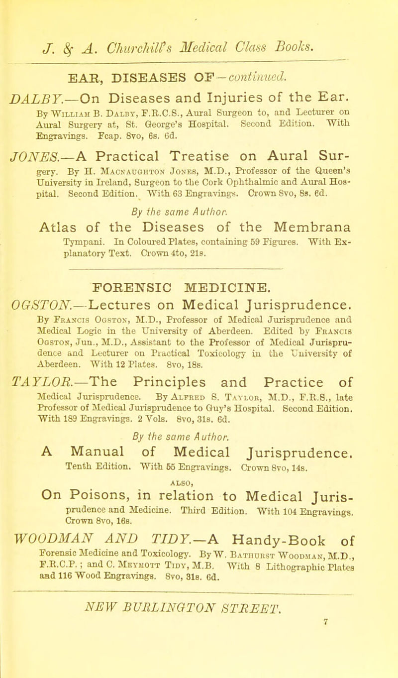 EAR, DISEASES OF—continued. DALBY.—On Diseases and Injuries of the Ear. By William B. Dalby, F.R.C.S., Atiral Surgeon to, and Lecturer on Aural Surgery at, St. George's Hospital. Second Edition. With Engravings. Fcap. 8vo, 6s. Gd. JONES.—A Practical Treatise on Aural Sur- gery. By H. Maonauohton Jones, M.D., Professor of the Queen's University in Ii-eland, Surgeon to the Cork Ophthalmic and Aural Hos- pital. Second Edition. With 63 Engravings. Crown Svo, 8s. 6d. By fhe same Author. Atlas of the Diseases of the Membrana Tympani. In Coloured Plates, containing 59 Figui'cs. With Ex- planatory Text. Crown 4to, 21s. FORENSIC MEDICINE. OGSTON.—Lectures on Medical Jurisprudence. By Francis Ogston, M.D., Professor of Medical Jurisprudence and Medical Logic in the University of Aberdeen. Edited by Francis Ogston, Juu., M.D., Assistant to the Professor of Medical Jurispru- dence and Lecturer on Practical Toxicology in the University of Aberdeen. With 12 Plates. 8vo, 18s. TAYLOR.—The Principles and Practice of Medical Jurisprudence. By Alfred S. Taylor, M.D., F.E.8., late Professor of Medical Jurisprudence to Guy's Hospital. Second Edition. With 189 Engravings. 2 Vols. 8vo, 31s. 6d, By the same Author. A Manual of Medical Jurisprudence. Tenth Edition. With 55 Engravings. Crown 8vo, 14s. also. On Poisons, in relation to Medical Juris- prudence and Medicine. Thii-d Edition. With 104 Engravings. Crown 8vo, 16s. WOODMAN AND TIDY.—A Handy-Book of Forensic Medicine and Toxicology. ByW. Batiiurst Woodman, M.D., F.R.C.P.; and C. Meyuott Tidy, M.B. With 8 Lithographic Plates aad 116 Wood Engravings. 8vo, Sis. 6d. NEW BURLINGTON STREET.