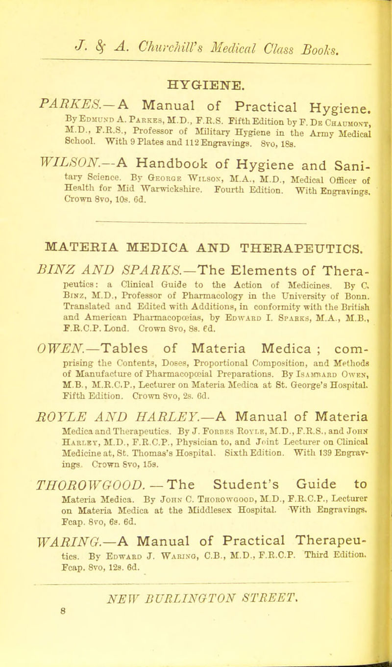 HYGIENE. PARKES.~A Manual of Practical Hygiene. ByEoMUN-D A.Paekes.M.D., F.R.S. Fifth Edition by F.De Chaumost, M.D.. F.R.S., Professor of MUitary Hygiene in the Army Medical School. With 9 Plates and 112 Engravings. Svo, 18s. WILSON.—A Handbook of Hygiene and Sani- tary Science. By George Wilson, M.A., M.D., Medical Officer of Health for Mid Warwickshire. Fourth Edition. With Engravings. Crown Svo, 10s. 6d. MATERIA MEDICA AND THERAPEUTICS. JSmz AND SPARKS.—The Elements of Thera- peutics: a Clinical Guide to the Action of Medicines. By C. BiNz, M.D., Professor of Pharmacology in the University of Bonn. Translated and Edited with Additions, in conformity with the British and American Phannacopoeias, by Edward I. Spabks, M.A., M.B„ F.E.C.P. Lond. Crown Svo, Ss. ed. OWEN.—Tables of Materia Medica ; com- prising the Contents, Doses, Proportional Composition, and Methods of Manufactui'e of Pharmacopceial Preparations. By Isaitrard Owen, M.B., M.E.C.P., Lectui-er on Materia Medica at St. George's Hospital. Fifth Edition. Crown Svo, 2s. 6d. BOYLE AND HARLEY.—A Manual of Materia Medica and Therapeutics. By J. Forbes Rovle, M.D., F.R.S., and Jons Harlev, M.D., F.R.C.P., Physician to, and Joint Leetm-er on Clinical Medicine at, St. Thomas's Hospital. Sixth Edition. With 139 Engi-av- ings. Crown Svo, 158. THOROWGOOD.—The Student's Guide to Materia Medica. By John C. Thorowqood, M.D., F.R.C.P., Lecturer on Materia Medica at the Middlesex Hospital. With Engravings. Fcap. Svo, 6s. 6d. TVARING.—A Manual of Practical Therapeu- tics. By Edward J. Warixo, C.B., M.D., F.E.C.P. Third Edition. Fcap. Svo, 128. 6d. NHW BURLINGTON STREET.