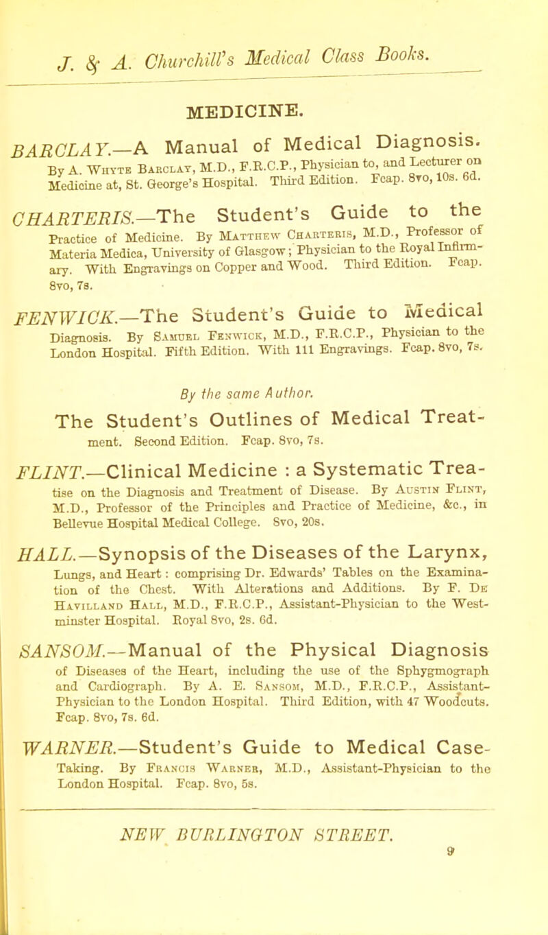 MEDICINE. BARCLAY.—A Manual of Medical Diagnosis. By A. Whytb Barclay, M.D., F.R.C.P., Physician to and Lecturer on Medicine at, St. George's Hospital. Tliii-d Edition. Foap. 8to, 10s. 6d. CHARTERIS.—The Student's Guide to the Practice of Medicine, By Matthew Charteris, M.D., Professor of Materia Medica, University of Glasgow; Physician to the RoyalInfann- ary. With Engi-avinga on Copper and Wood. Third Edition. Ecap. 8vo, 7s. FENWICK.—The Student's Guide to medical Diagnosis. By Samuel Fe.nmvick, M.D., F.B.C.P., Physician to the London Hospital. Fifth Edition. With 111 Engravings. Fcap. 8vo, 7s, By the same A uthor. The Student's Outlines of Medical Treat- ment. Second Edition. Foap. Svo, 7s. ^'Z/iVT.—Clinical Medicine : a Systematic Trea- tise on the DiagTiosis and Treatment of Disease. By Austin Flint, M.D., Professor of the Principles and Practice of Medicine, &c., in BeUevue Hospital Medical College. Svo, 20s. iT^iZ.—Synopsis of the Diseases of the Larynx, Lungs, and Heart: comprising Dr. Edwards' Tables on the Examina- tion of the Chest. With Alterations and Additions. By F. De Havilland Hall, M.D., F.R.C.P., Assistant-Physician to the West- minster Hospital. Royal Svo, 2s. 6d. SANSOM.—Manual of the Physical Diagnosis of Diseases of the Heart, including the use of the Sphygmograph and Cardiograph. By A. E. San.soji, M.D., F.E.C.P., Assistant- Physician to the London Hospital. Third Edition, with 47 Wooifouts. Fcap. Svo, 7s. 6d. WARNER.—Student's Guide to Medical Case- Taking. By Fra.vcis Warner, M.D., Assistant-Physician to the London Hospital. Fcap. Svo, 5s. NEW BURLINGTON STREET.