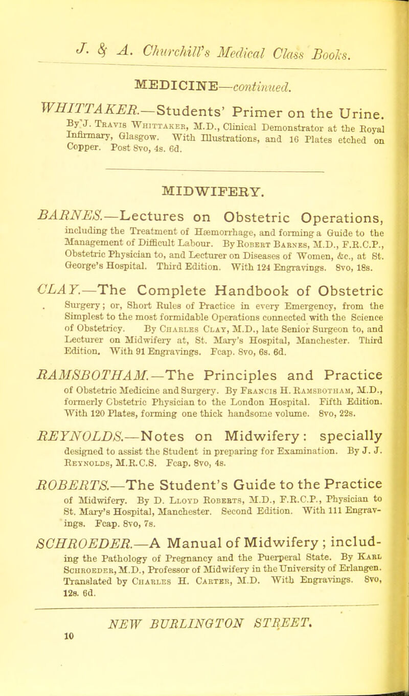 'M.-E-BlClia-E—continued. WHITTAKUR—Students' Primer on the Urine. By-J. Thavis Whittakee, M.D., Clinical Demonstrator at the Eoyal Infirmary, Glasgow. With lUustrations, and 16 Plates etched on Copper. Post 8to, 4s. 6d. MIDWIFERY. BARNES.—Lectures on Obstetric Operations, including the Treatment of Hasmorrhage, and forming a Guide to the Management of Difficult Labour. ByEoBEBX Barnes, M.D., F.R.C.P., Obstetric Physician to, and Lecturer on Diseases of Women, he, at St. George's Hospital. Third Edition. With 124 Engravings. Svo, 18s. CLAY.~The Complete Handbook of Obstetric Sui'gery; or. Short Rules of Practice in every Emergency, from the Simplest to the most formidable Operations connected with the Science of Obstetriey. By Cuarles Clay, M.D., late Senior Sui-geon to, and Lectm-er on Midwifeiy at, St. Mary's Hospital, Manchester. Third Edition. With 91 Engra^-ings. Ecap. Svo, 6s. 6d. BAMSBOTHAM.—The Principles and Practice of Obstetric Medicine andSm'gery. By Francis H. Ramsbotham, M.D., formerly Cbsteti-ic Physician to the London Hospital. Fifth Edition. With 120 Plates, forming one thick handsome volume. Svo, 22s. BBYNOLDS.—Notes on Midwifery: specially designed to assist the Student in preparing for Examination. By J. J. Reynolds, M.E.C.S. Foap. Svo, 4s. BOBBETS.—The Student's Guide to the Practice of Midwifery. By D. Lloyd Roberts, M.D., F.R.C.P., Physician to St. Mary's Hospital, Manchester. Second Edition. With 111 Engrav- ings. Fcap. Svo, 7s. SCHROEDER.—A Manual of Midwifery ; includ- ing the Pathology of Pregnancy and the Puei-peral State. By Karl ScnBOEDER, M.D., Professor of Midvrifery in the University of Erlangen. Translated by Charles H. Carter, M.D. With Engi-a^-ings. Svo, 128. 8d. NEW BURLINGTON STREET.