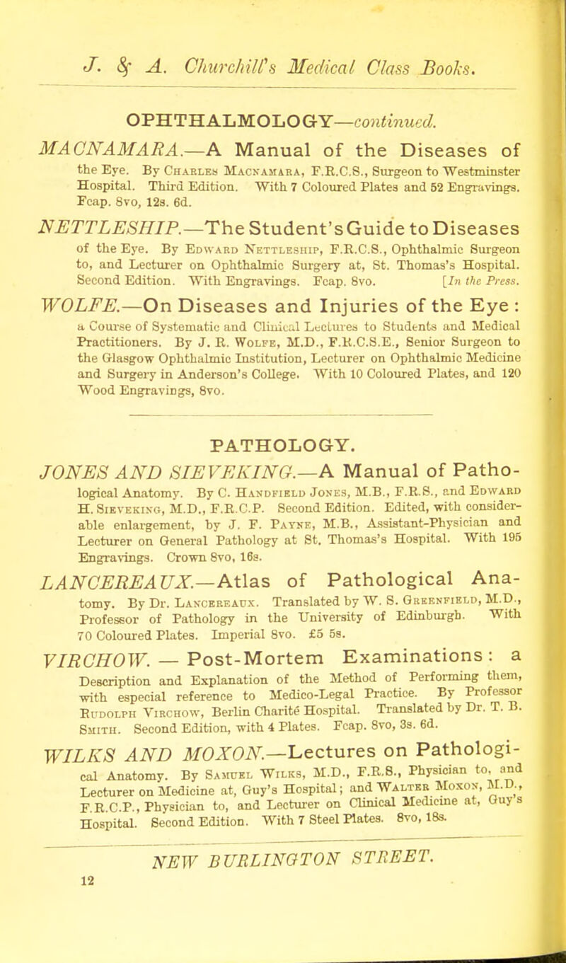 OPHTHALMOLOGY—coH<inii6(/. MACNAMARA.—Pl Manual of the Diseases of the Eye. By Charlem MACNAMiRA, F.E.C.S., Surgeon to Westminster Hospital. Third Edition. With 7 Coloured Plates and 52 En^uvings. Fcap. 8vo, 12a. 6d. NETTLESHIP.—The Student's Guide to Diseases of the Eye. By Edward Nettleship, F.R.C.S., Ophthalmic Surgeon to, and Lecturer on Ophthalmic Surgery at, St. Thomas's Hospital. Second Edition. With Engravings. Fcap, 8vo. [/n the Press. WOLFE.—On Diseases and Injuries of the Eye : a Com-se of Systematic and Cliuital Leclurea to Students and Medical Practitioners. By J. R. Wolfe, M.D., F.K.C.S.E., Senior Surgeon to the Glasgow Ophthalmic Institution, Lecturer on Ophthalmic Medicine and Surgery in Anderson's College. With 10 Coloured Plates, and 120 Wood Engravings, 8vo. PATHOLOGY. JONES AND SIEVEKING.—A Manual of Patho- logical Anatomy. By C. Handkield Jones, M.B., F.R.S., and Edward H. SiEVEKixo, M.D., F.R.C.P. Second Edition. Edited, with consider- able enlargement, by J. F. Payke, M.B., Assistant-Physician and Lecturer on General Pathology at St. Thomas's Hospital. With 195 Engra\-ing3. Crown 8vo, 16s. LANCEREAUX.—Atlas of Pathological Ana- tomy. By Dr. Lancereaox. Translated by W. S. Greenfield, M.D., Professor of Pathology in the University of Edinburgh. With 70 Coloured Plates. Imperial 8vo. £5 5s. F/i^CS'OTr. — Post-Mortem Examinations: a Description and Explanation of the Method of Performing them, with especial reference to Medico-Legal Practice. By Professor Rudolph Virchow, Berlin Charite Hospital. Translated by Dr. T. B. Smith. Second Edition, with 4 Plates. Fcap. 8vo, 3s. 6d. WILKS AND ifOXOiV^.—Lectures on Pathologi- cal Anatomy. By Saotel Wilks, M.D., F.R.S., Physician to. and Lecturer on Medicine at, Guy's Hospital; and Walter Moxon, M.D., FRCP., Physician to, and Lecturer on Clinical Medicine at, Ouy s Hospital. Second Edition. With 7 Steel Plates. 8vo, 18s. NEW BURLINGTON STREET.