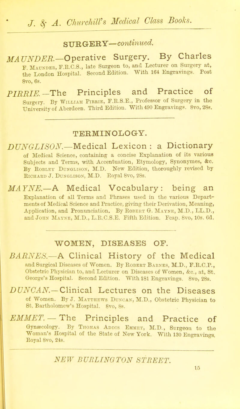 SURGERY—continued. MAUNDER.—Operative Surgery. By Charles F M vuNDEB, F.R.C.S., late Surgeon to, and Lecturer on Surgery at, the London Hospital. Second Edition. With 164 Engravings. Post 8vo, 6s. PIRRIK—The Principles and Practice of Surgery. By William Pirrie, F.R.S.E., Profes.sor of Surgery in the University of Aberdeen. Third Edition. With 490 Engraving.^. 8vo,28.s. TERMINOLOGY. DUNGLISON'.-~Medical Lexicon : a Dictionary of Medical Science, containing a concise Explanation of its vai'ioua Subjects and Terms, with Accentuation, Etymology, Synonymes, &c. By EoBLEv DuNOLi.soN, M.D. New Edition, thoroughly revised by Richard J. Dungliso-v, M.D. Royal 8vo, 2Ss. MA7NE.—A Medical Vocabulary: being an Explanation of all Tei'ms and Phrases used in the various Depart- ments of Medical Science and Practice, giving their Derivation, Meaning, Application, and Pronunciation. By Robeist G. Matne, M.D., LL.D., and John- Mayxe, M.D., L.R.C.S.E. Fifth Edition. Fcap. 8vo, 10s. 6d. WOMEN, DISEASES OF. BARNES.—A Clinical History of the Medical and Surgical Diseases of Women. By Robert Barnes, M.D., F.R.C.P., Obstetric Physician to, and Lecturer on Diseases of Women, &c., at, St. George's Hospital. Second Edition. With 181 Engravings. 8vo, 28s. i)t/i\^a^i\^.-Clinical Lect ures on the Diseases of Women. By J. Matthews Duncan, M.D., Obstetric Physician to St. Bartholomew's Hospital. 8vo, 8s. EMMET. — The Principles and Practice of Qynsecology. By Thomas Addts Emmf.t, M.D., Surgeon to the Woman's Hospital of the State of New York. With 130 Engravings. Royal 8vo, 24s. NEW BURLINGTON STREET.
