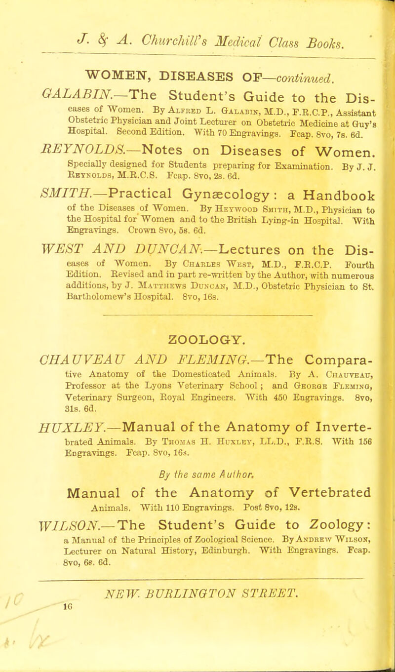 WOMEN, DISEASES OF~continued. GALABIN.—The Student's Guide to the Dis- eases of Women. By Alfred L. Galabin, M.D., F.R.C.P., Assistant Obstetric Physician and Joint Lectuier on Obetetrio Medicine at Guy's Hospital. Second Edition. With 70 Engravings. Fcap. Svo, 7s. 6d. BEYNOLDS.—Notes on Diseases of Women. Specially designed for Students preparing for Examination. By J. J. Eeynolds, M.R.C.8. Fcap. Svo, 2s. 6d. ,Slf/m.—Practical Gynaecology: a Handbook of the Diseases of Women. By Heywood Smith, M.D., Physician to the Hospital for Women and to the British Lying-in Hospital. With Engravings. Crown Svo, 5s. 6d. WJEST AND DUNOAN.—lLectures on the Dis- eases of Women. By Ciiakles West, M.D., F.E.C.P. Fourth Edition. Eevised and in part re-written by the Author, with numerous additions, by J. Matthews Dunxan, M.D., Obstetric Physician to St. Bai-tholomew's Hospital. Svo, 163. ZOOLOGY. GHAUVEAU AND FLEMING.—The Compara- tive Anatomy of the Domesticated Animals. By A. Chauveau, Professor at the Lyons Veterinary School ; and George Flemino, Veterinary Surgeon, Royal Engineers. With 450 Engravings. Svo, 31s. 6d. HUXLEY.—Manual of the Anatomy of Inverte- brated Animals. By Thomas H. Huxley, LL.D., F.R.8. With 156 Engravings. Fcap. Svo, 16i. By the same Aulhor, Manual of the Anatomy of Vertebrated Animals. With 110 Engravings. Post Svo, 12s. WILSON.—The Student's Guide to Zoology: a Manual of the Piinciples of Zoological Science. By Andrew Wilson, Lecturer on Natural History, Edinburgh. With Engravings. Fcap. Svo, 6s. 6d. NEW. BURLINGTON STREET.