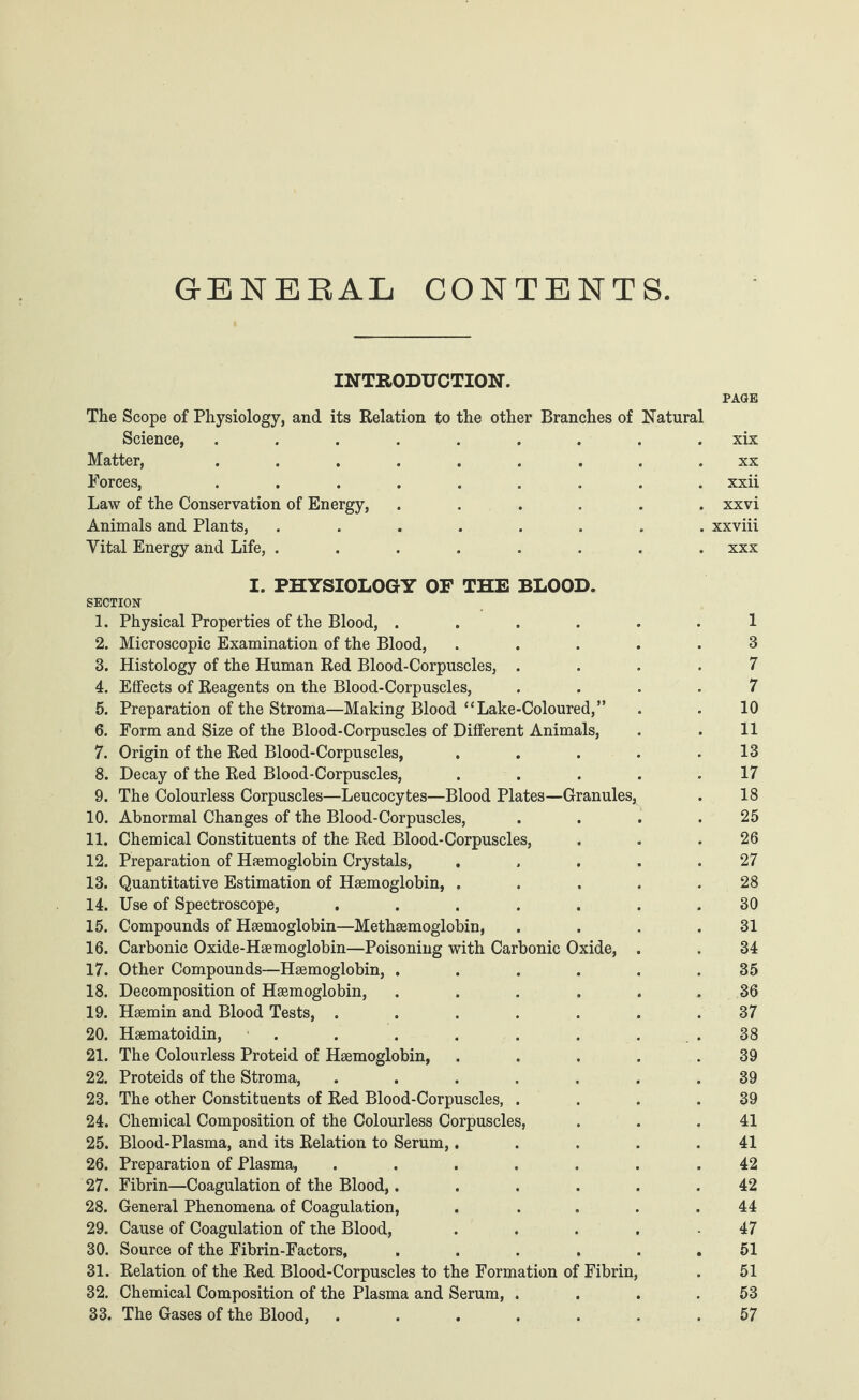 G-ENEBAL CONTENTS PAGE Natural . xix . xx . xxii . xxvi . xxviii . xxx I. PHYSIOLOGY OF THE BLOOD. SECTION 1. Physical Properties of the Blood, ...... 1 2. Microscopic Examination of the Blood, ..... 3 3. Histology of the Human Red Blood-Corpuscles, .... 7 4. Effects of Reagents on the Blood-Corpuscles, .... 7 5. Preparation of the Stroma—Making Blood “Lake-Coloured,” . . 10 6. Form and Size of the Blood-Corpuscles of Different Animals, . . 11 7. Origin of the Red Blood-Corpuscles, . . . . .13 8. Decay of the Red Blood-Corpuscles, ..... 17 9. The Colourless Corpuscles—Leucocytes—Blood Plates—Granules, . 18 10. Abnormal Changes of the Blood-Corpuscles, . . . .25 11. Chemical Constituents of the Red Blood-Corpuscles, . . .26 12. Preparation of Haemoglobin Crystals, ..... 27 13. Quantitative Estimation of Haemoglobin, ..... 28 14. Use of Spectroscope, . . . . . . .30 15. Compounds of Haemoglobin—Methaemoglobin, . . . .31 16. Carbonic Oxide-Haemoglobin—Poisoning with Carbonic Oxide, . . 34 17. Other Compounds—Haemoglobin, ...... 35 18. Decomposition of Haemoglobin, ...... 36 19. Haemin and Blood Tests, ....... 37 20. Haematoidin, . . . . . . 38 21. The Colourless Proteid of Haemoglobin, . . . . .39 22. Proteids of the Stroma, ....... 39 23. The other Constituents of Red Blood-Corpuscles, . . . .39 24. Chemical Composition of the Colourless Corpuscles, . . .41 25. Blood-Plasma, and its Relation to Serum,..... 41 26. Preparation of Plasma, ....... 42 27. Fibrin—Coagulation of the Blood,...... 42 28. General Phenomena of Coagulation, . .... 44 29. Cause of Coagulation of the Blood, ..... 47 30. Source of the Fibrin-Factors, ...... 51 31. Relation of the Red Blood-Corpuscles to the Formation of Fibrin, . 51 32. Chemical Composition of the Plasma and Serum, . . . .53 33. The Gases of the Blood, ....... 57 INTRODUCTION. The Scope of Physiology, and its Relation to the other Branches of Science, ....... Matter, ....... Forces, ....... Law of the Conservation of Energy, .... Animals and Plants, ...... Vital Energy and Life, ......