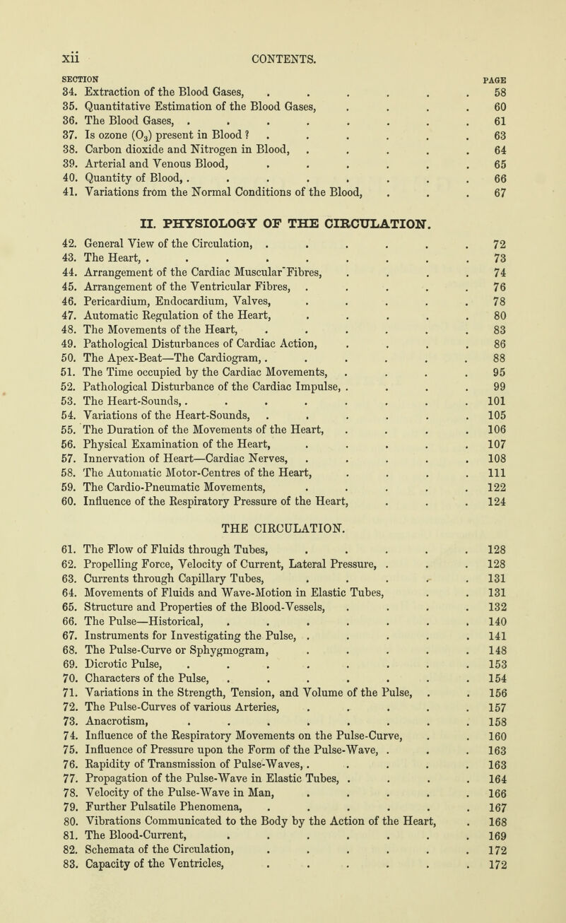 SECTION PAGE 34. Extraction of the Blood Gases, ...... 58 35. Quantitative Estimation of the Blood Gases, . . . .60 36. The Blood Gases, ........ 61 37. Is ozone (03) present in Blood ? . . . . . .63 38. Carbon dioxide and Nitrogen in Blood, . . . . .64 39. Arterial and Venous Blood, ...... 65 40. Quantity of Blood, ........ 66 41. Variations from the Normal Conditions of the Blood, . . .67 II. PHYSIOLOGY OF THE CIRCULATION. 42. General View of the Circulation, ...... 72 43. The Heart, ......... 73 44. Arrangement of the Cardiac Muscular*Fibres, . . . .74 45. Arrangement of the Ventricular Fibres, . . . . .76 46. Pericardium, Endocardium, Valves, . . . . .78 47. Automatic Regulation of the Heart, ..... 80 48. The Movements of the Heart, ...... 83 49. Pathological Disturbances of Cardiac Action, . . . .86 50. The Apex-Beat—The Cardiogram,...... 88 51. The Time occupied by the Cardiac Movements, . . . .95 52. Pathological Disturbance of the Cardiac Impulse, . . . .99 53. The Heart-Sounds,........ 101 54. Variations of the Heart-Sounds, ...... 105 55. The Duration of the Movements of the Heart, . . . .106 56. Physical Examination of the Heart, ..... 107 57. Innervation of Heart—Cardiac Nerves, ..... 108 58. The Automatic Motor-Centres of the Heart, . . . .111 59. The Cardio-Pneumatic Movements, . . . . .122 60. Influence of the Respiratory Pressure of the Heart, . . .124 THE CIRCULATION. 61. The Flow of Fluids through Tubes, . . . . .128 62. Propelling Force, Velocity of Current, Lateral Pressure, . . . 128 63. Currents through Capillary Tubes, . . . . .131 64. Movements of Fluids and Wave-Motion in Elastic Tubes, . . 131 65. Structure and Properties of the Blood-Vessels, .... 132 66. The Pulse—Historical, . . . . . . .140 67. Instruments for Investigating the Pulse, ..... 141 68. The Pulse-Curve or Sphygmogram, . . . . .148 69. Dicrotic Pulse, . . . . . . . .153 70. Characters of the Pulse, . . . . . . .154 71. Variations in the Strength, Tension, and Volume of the Pulse, . . 156 72. The Pulse-Curves of various Arteries, . . . . .157 73. Anacrotism, ........ 158 74. Influence of the Respiratory Movements on the Pulse-Curve, . . 160 75. Influence of Pressure upon the Form of the Pulse-Wave, . . . 163 76. Rapidity of Transmission of Pulse-Waves,. .... 163 77. Propagation of the Pulse-Wave in Elastic Tubes, .... 164 78. Velocity of the Pulse-Wave in Man, ..... 166 79. Further Pulsatile Phenomena, ...... 167 80. Vibrations Communicated to the Body by the Action of the Heart, . 168 81. The Blood-Current, ....... 169 82. Schemata of the Circulation, . . . . . .172 83. Capacity of the Ventricles, ...... 172