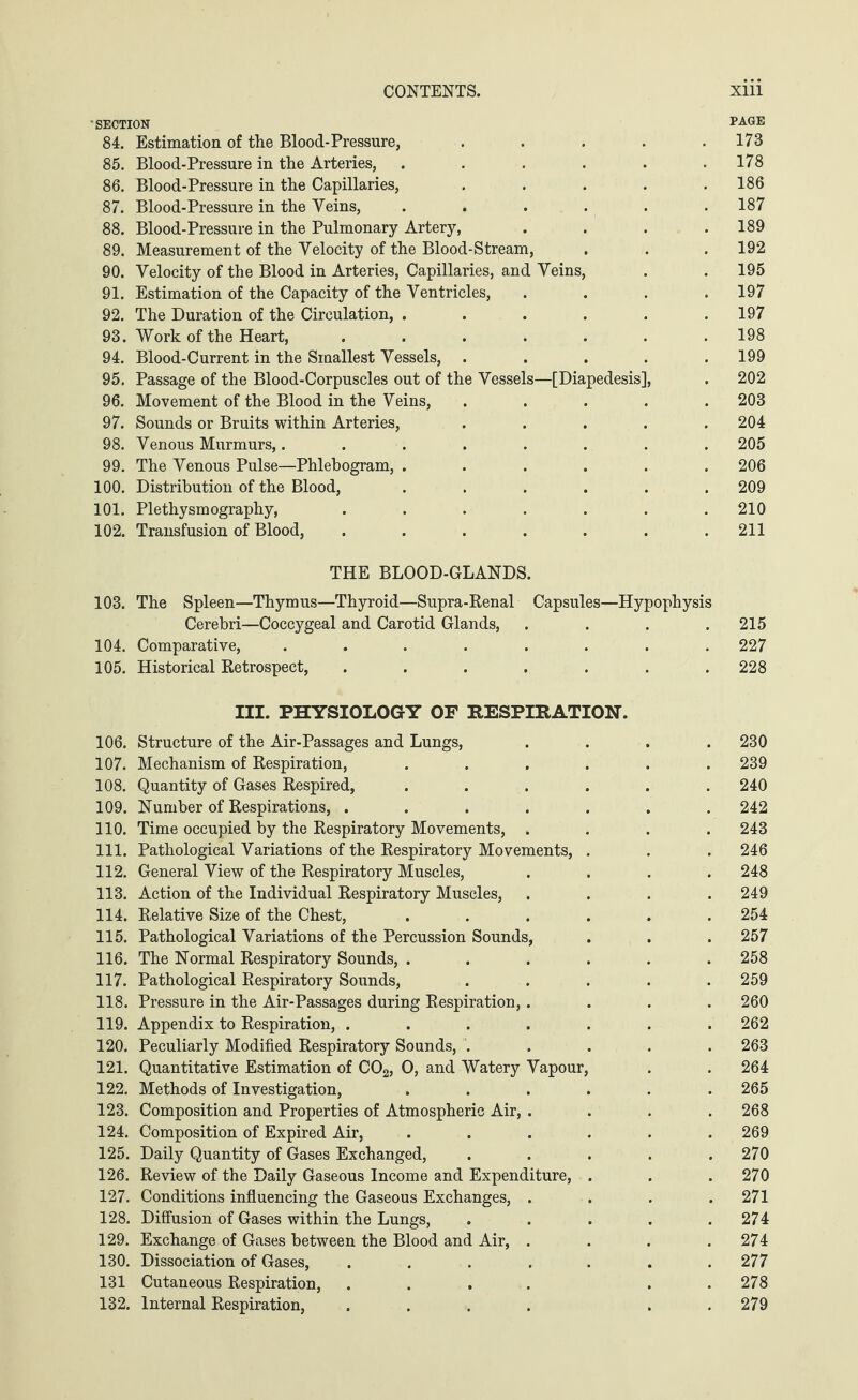 'SECTION PAGE 84. Estimation of the Blood-Pressure, ..... 173 85. Blood-Pressure in the Arteries, . . . . . .178 86. Blood-Pressure in the Capillaries, ..... 186 87. Blood-Pressure in the Veins, ...... 187 88. Blood-Pressure in the Pulmonary Artery, .... 189 89. Measurement of the Velocity of the Blood-Stream, . . . 192 90. Velocity of the Blood in Arteries, Capillaries, and Veins, . . 195 91. Estimation of the Capacity of the Ventricles, . . . .197 92. The Duration of the Circulation, . . . . . .197 93. Work of the Heart, ....... 198 94. Blood-Current in the Smallest Vessels, ..... 199 95. Passage of the Blood-Corpuscles out of the Vessels—[Diapedesis], . 202 96. Movement of the Blood in the Veins, ..... 203 97. Sounds or Bruits within Arteries, ..... 204 98. Venous Murmurs,........ 205 99. The Venous Pulse—Phlebogram, ...... 206 100. Distribution of the Blood, ...... 209 101. Plethysmography, ....... 210 102. Transfusion of Blood, . . . . . . .211 THE BLOOD-GLANDS. 103. The Spleen—Thymus—Thyroid—Supra-Renal Capsules—Hypophysis Cerebri—Coccygeal and Carotid Glands, . . . .215 104. Comparative, ........ 227 105. Historical Retrospect, ....... 228 III. PHYSIOLOGY OF RESPIRATION. 106. Structure of the Air-Passages and Lungs, .... 230 107. Mechanism of Respiration, ...... 239 108. Quantity of Gases Respired, ...... 240 109. Number of Respirations, ....... 242 110. Time occupied by the Respiratory Movements, .... 243 111. Pathological Variations of the Respiratory Movements, . . . 246 112. General View of the Respiratory Muscles, .... 248 113. Action of the Individual Respiratory Muscles, .... 249 114. Relative Size of the Chest, ...... 254 115. Pathological Variations of the Percussion Sounds, . . . 257 116. The Normal Respiratory Sounds, ...... 258 117. Pathological Respiratory Sounds, ..... 259 118. Pressure in the Air-Passages during Respiration,.... 260 119. Appendix to Respiration, ....... 262 120. Peculiarly Modified Respiratory Sounds, ..... 263 121. Quantitative Estimation of C02, O, and Watery Vapour, . . 264 122. Methods of Investigation, ...... 265 123. Composition and Properties of Atmospheric Air, .... 268 124. Composition of Expired Air, ...... 269 125. Daily Quantity of Gases Exchanged, . . . . .270 126. Review of the Daily Gaseous Income and Expenditure, . . . 270 127. Conditions influencing the Gaseous Exchanges, .... 271 128. Diffusion of Gases within the Lungs, . . . . .274 129. Exchange of Gases between the Blood and Air, . . . .274 130. Dissociation of Gases, ....... 277 131 Cutaneous Respiration, .... . . 278 132. Internal Respiration, .... . . 279