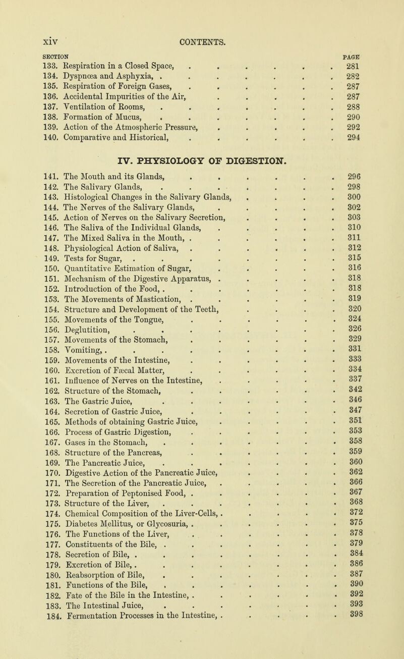 SECTION PAGE 133. Respiration in a Closed Space, ...... 281 134. Dyspnoea and Asphyxia, ....... 282 135. Respiration of Foreign Gases, ...... 287 136. Accidental Impurities of the Air, ..... 287 137. Ventilation of Rooms, . . . . . . .288 138. Formation of Mucus, ....... 290 139. Action of the Atmospheric Pressure, . . . . .292 140. Comparative and Historical, ...... 294 IV. PHYSIOLOGY OF DIGESTION. 141. The Mouth and its Glands, ...... 296 142. The Salivary Glands, ....... 298 143. Histological Changes in the Salivary Glands, .... 300 144. The Nerves of the Salivary Glands, ..... 302 145. Action of Nerves on the Salivary Secretion, .... 303 146. The Saliva of the Individual Glands, ..... 310 147. The Mixed Saliva in the Mouth, ...... 311 148. Physiological Action of Saliva, ...... 312 149. Tests for Sugar, ........ 315 150. Quantitative Estimation of Sugar, ..... 316 151. Mechanism of the Digestive Apparatus, ..... 318 152. Introduction of the Food, ....... 318 153. The Movements of Mastication, ...... 319 154. Structure and Development of the Teeth, .... 320 155. Movements of the Tongue, ...... 324 156. Deglutition, ........ 326 157. Movements of the Stomach, ...... 329 158. Vomiting,......... 331 159. Movements of the Intestine, ...... 333 160. Excretion of Fsecal Matter, ...... 334 161. Influence of Nerves on the Intestine, ..... 337 162. Structure of the Stomach, ...... 342 163. The Gastric Juice, ...•••• 346 164. Secretion of Gastric Juice, ...... 347 165. Methods of obtaining Gastric Juice, . . . . .351 166. Process of Gastric Digestion, ...... 353 167. Gases in the Stomach, ....... 358 168. Structure of the Pancreas, ...... 359 169. The Pancreatic Juice, ....... 360 170. Digestive Action of the Pancreatic Juice, .... 362 171. The Secretion of the Pancreatic Juice, ..... 366 172. Preparation of Peptonised Food, ...... 367 173. Structure of the Liver, ....... 368 174. Chemical Composition of the Liver-Cells,..... 372 175. Diabetes Mellitus, or Glycosuria, . . . . • .375 176. The Functions of the Liver, . . . . • 378 177. Constituents of the Bile, . . . . • • .379 178. Secretion of Bile, ........ 384 179. Excretion of Bile,........ 386 180. Reabsorption of Bile, ....... 387 181. Functions of the Bile, ....... 390 182. Fate of the Bile in the Intestine, . . . • • .392 183. The Intestinal Juice, ....... 393 184. Fermentation Processes in the Intestine, ..... 398