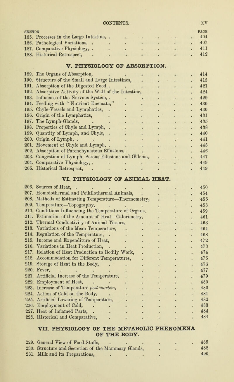 SECTION 185. Processes in the Large Intestine, ...... 186. Pathological Variations, ....... 187. Comparative Physiology, ....... 188. Historical Retrospect, . . ..... V. PHYSIOLOGY OF ABSORPTION. 189. The Organs of Absorption, ...... 190. Structure of the Small and Large Intestines, . , . 191. Absorption of the Digested Food,. ..... 192. Absorptive Activity of the Wall of the Intestine, 193. Influence of the Nervous System,...... 194. Feeding with “ Nutrient Enemata,” ..... 195. Chyle-Vessels and Lymphatics, ...... 196. Origin of the Lymphatics, ...... 197. The Lymph-Glands, . . . . . . . 198. Properties of Chyle and Lymph, ...... 199. Quantity of Lymph, and Chyle, ...... 200. Origin of Lymph, ........ 201. Movement of Chyle and Lymph, ...... 202. Absorption of Parenchymatous Effusions,..... 203. Congestion of Lymph, Serous Effusions and (Edema, 204. Comparative Physiology, ....... 205. Historical Retrospect, ....... VI. PHYSIOLOGY OF ANIMAL HEAT. 206. Sources of Heat, ........ 207. Homoiothermal and Poikilothermal Animals, .... 208. Methods of Estimating Temperature—Thermometry, 209. Temperature—Topography, ...... 210. Conditions Influencing the Temperature of Organs, 211. Estimation of the Amount of Heat—Calorimetry, 212. Thermal Conductivity of Animal Tissues, .... 213. Variations of the Mean Temperature, ..... 214. Regulation of the Temperature, ...... 215. Income and Expenditure of Heat, ..... 216. Variations in Heat Production, ...... 217. Relation of Heat Production to Bodily Work, .... 218. Accommodation for Different Temperatures, .... 219. Storage of Heat in the Body, ...... 220. Fever, ......... 221. Artificial Increase of the Temperature, ..... 222. Employment of Heat, ....... 223. Increase of Temperature post mortem, . 224. Action of Cold on the Body, ...... 225. Artificial Lowering of Temperature, ..... 226. Employment of Cold, ....... 227. Heat of Inflamed Parts, ....... 228. Historical and Comparative, ...... VII. PHYSIOLOGY OF THE METABOLIC PHENOMENA OF THE BODY. 229. General View of Food-Stuffs, ...... 230. Structure and Secretion of the Mammary Glands, 231. Milk and its Preparations, .... PAGE 404 407 411 412 414 415 421 424 429 430 430 431 435 438 440 441 443 446 447 449 449 450 454 455 458 459 461 463 464 468 472 473 474 475 476 477 479 480 480 481 482 483 484 484 485 488 490