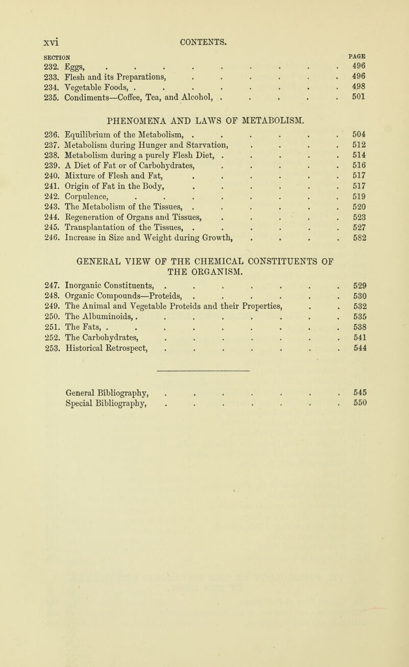 SECTION PAGE 232. Eggs, ......... 496 233. Flesh and its Preparations, ...... 496 234. Vegetable Foods, ........ 498 235. Condiments—Coffee, Tea, and Alcohol, ..... 501 PHENOMENA AND LAWS OF METABOLISM. 236. Equilibrium of the Metabolism, ...... 504 237. Metabolism during Hunger and Starvation, .... 512 238. Metabolism during a purely Flesh Diet, . . . . .514 239. A Diet of Fat or of Carbohydrates, ..... 516 240. Mixture of Flesh and Fat, ...... 517 241. Origin of Fat in the Body, ...... 517 242. Corpulence, . . . . . . . 519 243. The Metabolism of the Tissues, ...... 520 244. Regeneration of Organs and Tissues, ..... 523 245. Transplantation of the Tissues, ...... 527 246. Increase in Size and Weight during Growth, .... 582 GENERAL VIEW OF THE CHEMICAL CONSTITUENTS OF THE ORGANISM. 247. Inorganic Constituents, ..... . 529 248. Organic Compounds—Proteids, .... . 530 249. The Animal and Vegetable Proteids and their Properties, . 532 250. The Albuminoids,...... . 535 251. The Fats, ....... . 538 252. The Carbohydrates, ..... . 541 253. Historical Retrospect, ..... . 544 General Bibliography, ..... . 545 Special Bibliography, ..... . 550