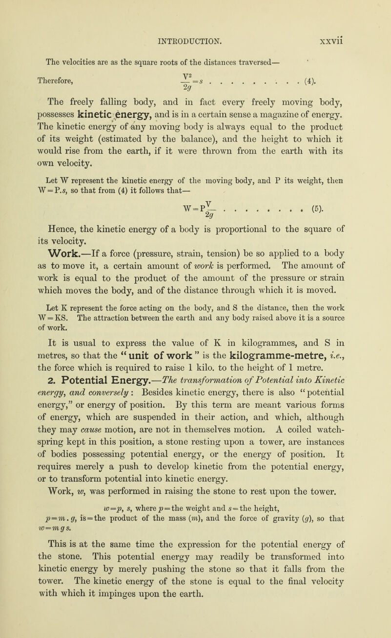 The velocities are as the square roots of the distances traversed— Therefore, — =s.(4). 2 9 The freely falling body, and in fact every freely moving body, possesses kinetic energy, and is in a certain sense a magazine of energy. The kinetic energy of-any moving body is always equal to the product of its weight (estimated by the balance), and the height to which it would rise from the earth, if it were thrown from the earth with its own velocity. Let W represent the kinetic energy of the moving body, and P its weight, then W = P.s, so that from (4) it follows that— W = P — (5). Hence, the kinetic energy of a body is proportional to the square of its velocity. Work. —If a force (pressure, strain, tension) be so applied to a body as to move it, a certain amount of work is performed. The amount of work is equal to the product of the amount of the pressure or strain which moves the body, and of the distance through which it is moved. Let K represent the force acting on the body, and S the distance, then the work W = KS. The attraction between the earth and any body raised above it is a source of work. It is usual to express the value of K in kilogrammes, and S in metres, so that the “ unit of work ” is the kilogramme-metre, i.e., the force which is required to raise 1 kilo, to the height of 1 metre. 2. Potential Energy.—The transformation of Potential into Kinetic energy, and conversely : Besides kinetic energy, there is also “ potential energy,” or energy of position. By this term are meant various forms of energy, which are suspended in their action, and which, although they may cause motion, are not in themselves motion. A coiled watch- spring kept in this position, a stone resting upon a tower, are instances of bodies possessing potential energy, or the energy of position. It requires merely a push to develop kinetic from the potential energy, or to transform potential into kinetic energy. Work, w, was performed in raising the stone to rest upon the tower. w=p, s, where p = the weight and s=the height, p=m.g, is = the product of the mass (m), and the force of gravity (g), so that w=mgs. This is at the same time the expression for the potential energy of the stone. This potential energy may readily be transformed into kinetic energy by merely pushing the stone so that it falls from the tower. The kinetic energy of the stone is equal to the final velocity with which it impinges upon the earth.