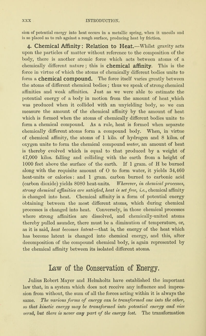 sion of potential energy into heat occurs in a metallic spring, when it uncoils and is so placed as to rub against a rough surface, producing heat by friction. 4. Chemical Affinity: Relation to Heat,—Whilst gravity acts upon the particles of matter without reference to the composition of the body, there is another atomic force which acts between atoms of a chemically different nature; this is chemical affinity. This is the force in virtue of which the atoms of chemically different bodies unite to form a chemical compound. The force itself varies greatly between the atoms of different chemical bodies; thus we speak of strong chemical affinities and weak affinities. Just as we were able to estimate the potential energy of a body in motion from the amount of heat ^which was produced when it collided with an unyielding body, so we can measure the amount of the chemical affinity by the amount of heat which is formed when the atoms of chemically different bodies unite to form a chemical compound. As a rule, heat is formed when separate chemically different atoms form a compound body. When, in virtue of chemical affinity, the atoms of 1 kilo, of hydrogen and 8 kilos, of oxygen unite to form the chemical compound water, an amount of heat is thereby evolved which is equal to that produced by a weight of 47,000 kilos, falling and colliding with the earth from a height of 1000 feet above the surface of the earth. If 1 gram, of H be burned along with the requisite amount of O to form water, it yields 34,460 heat-units or calories: and 1 gram, carbon burned to carbonic acid (carbon dioxide) yields 8080 heat-units. Wherever, in chemical processes, strong chemical affinities are satisfied, heat is set free, i.e., chemical affinity is changed into heat. Chemical affinity is a form of potential energy obtaining between the most different atoms, which during chemical processes is changed into heat. Conversely, in those chemical processes where strong affinities are dissolved, and chemically-united atoms thereby pulled asunder, there must be a diminution of temperature, or, as it is said, heat becomes latent—that is, the energy of the heat which has become latent is changed into chemical energy, and this, after decomposition of the compound chemical body, is again represented by the chemical affinity between its isolated different atoms. Law of the Conservation of Energy. Julius Robert Mayer and Helmholtz have established the important law that, in a system which does not receive any influence and impres¬ sion from without, the sum of all the forces acting within it is always the same. The various forms of energy can be transformed one into the other, so that Tdnetic energy may be transformed into potential energy and vice versa, but there is never any part of the energy lost. The transformation