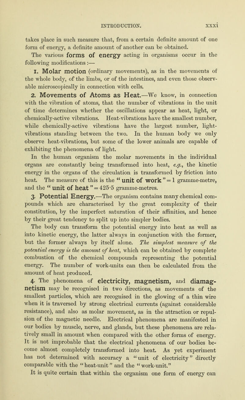 takes place in such measure that, from a certain definite amount of one form of energy, a definite amount of another can be obtained. The various forms of energy acting in organisms occur in the following modifications:— I. Molar motion (ordinary movements), as in the movements of the whole body, of the limbs, or of the intestines, and even those observ¬ able microscopically in connection with cells. 2. Movements of Atoms as Heat.—We know, in connection with the vibration of atoms, that the number of vibrations in the unit of time determines whether the oscillations appear as heat, light, or chemically-active vibrations. Heat-vibrations have the smallest number, wdiile chemically-active vibrations have the largest number, light- vibrations standing between the two. In the human body we only observe heat-vibrations, but some of the lower animals are capable of exhibiting the phenomena of light. In the human organism the molar movements in the individual organs are constantly being transformed into heat, e.g., the kinetic energy in the organs of the circulation is transformed by friction into heat. The measure of this is the “ unit of work ” = 1 gramme-metre, and the u unit of heat ” = 425*5 gramme-metres. 3- Potential Energy.—The organism contains many chemical com¬ pounds wdiich are characterised by the great complexity of their constitution, by the imperfect saturation of their affinities, and hence by their great tendency to split up into simpler bodies. The body can transform the potential energy into heat as well as into kinetic energy, the latter always in conjunction with the former, but the former always by itself alone. The simplest measure of the potential energy is the amount of heat, which can be obtained by complete combustion of the chemical compounds representing the potential energy. The number of work-units can then be calculated from the amount of heat produced. 4- The phenomena of electricity, magnetism, and diamag¬ netism may be recognised in two directions, as movements of the smallest particles, w7hich are recognised in the glowing of a thin wire when it is traversed by strong electrical currents (against considerable resistance), and also as molar movement, as in the attraction or repul¬ sion of the magnetic needle. Electrical phenomena are manifested in our bodies by muscle, nerve, and glands, but these phenomena are rela¬ tively small in amount when compared with the other forms of energy. It is not improbable that the electrical phenomena of our bodies be¬ come almost completely transformed into heat. As yet experiment has not determined with accuracy a “unit of electricity” directly comparable with the “heat-unit” and the “work-unit.” It is quite certain that within the organism one form of energy can