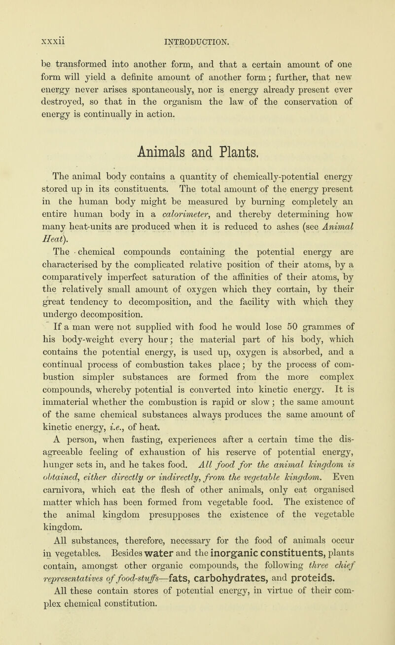be transformed into another form, and that a certain amount of one form will yield a definite amount of another form; further, that new energy never arises spontaneously, nor is energy already present ever destroyed, so that in the organism the law of the conservation of energy is continually in action. Animals and Plants. The animal body contains a quantity of chemically-potential energy stored up in its constituents. The total amount of the energy present in the human body might be measured by burning completely an entire human body in a calorimeter, and thereby determining how many heat-units are produced when it is reduced to ashes (see Animal Heat). The • chemical compounds containing the potential energy are characterised by the complicated relative position of their atoms, by a comparatively imperfect saturation of the affinities of their atoms, by the relatively small amount of oxygen which they contain, by their great tendency to decomposition, and the facility with which they undergo decomposition. If a man were not supplied with food he would lose 50 grammes of his body-weight every hour; the material part of his body, which contains the potential energy, is used up, oxygen is absorbed, and a continual process of combustion takes place; by the process of com¬ bustion simpler substances are formed from the more complex compounds, whereby potential is converted into kinetic energy. It is immaterial whether the combustion is rapid or slow; the same amount of the same chemical substances always produces the same amount of kinetic energy, i.e., of heat. A person, when fasting, experiences after a certain time the dis¬ agreeable feeling of exhaustion of his reserve of potential energy, hunger sets in, and he takes food. All food for the animal kingdom is obtained, either directly or indirectly, from the vegetable kingdom. Even carnivora, which eat the flesh of other animals, only eat organised matter which has been formed from vegetable food. The existence of the animal kingdom presupposes the existence of the vegetable kingdom. All substances, therefore, necessary for the food of animals occur in vegetables. Besides water and the inorganic constituents, plants contain, amongst other organic compounds, the following three chief representatives of food-stuffs—fats, carbohydrates, and proteids. All these contain stores of potential energy, in virtue of their com¬ plex chemical constitution.