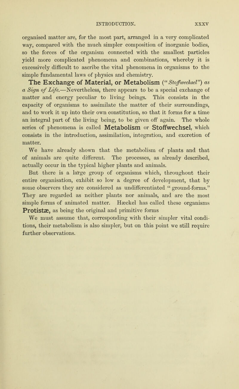 organised matter are, for the most part, arranged in a very complicated way, compared with the much simpler composition of inorganic bodies, so the forces of the organism connected with the smallest particles yield more complicated phenomena and combinations, whereby it is excessively difficult to ascribe the vital phenomena in organisms to the simple fundamental laws of physics and chemistry. The Exchange of Material, or Metabolism (“ Stoffwechsel”) as a Sign of Life.—Nevertheless, there appears to be a special exchange of matter and energy peculiar to living beings. This consists in the capacity of organisms to assimilate the matter of their surroundings, and to work it up into their own constitution, so that it forms for a time an integral part of the living being, to be given off again. The whole series of phenomena is called Metabolism or Stoffwechsel, which consists in the introduction, assimilation, integration, and excretion of matter. We have already shown that the metabolism of plants and that of animals are quite different. The processes, as already described, actually occur in the typical higher plants and animals. But there is a large group of organisms which, throughout their entire organisation, exhibit so low a degree of development, that by some observers they are considered as undifferentiated “ ground-forms.” They are regarded as neither plants nor animals, and are the most simple forms of animated matter. Haeckel has called these organisms Protistse, as being the original and primitive forms We must assume that, corresponding with their simpler vital condi¬ tions, their metabolism is also simpler, but on this point we still require further observations.