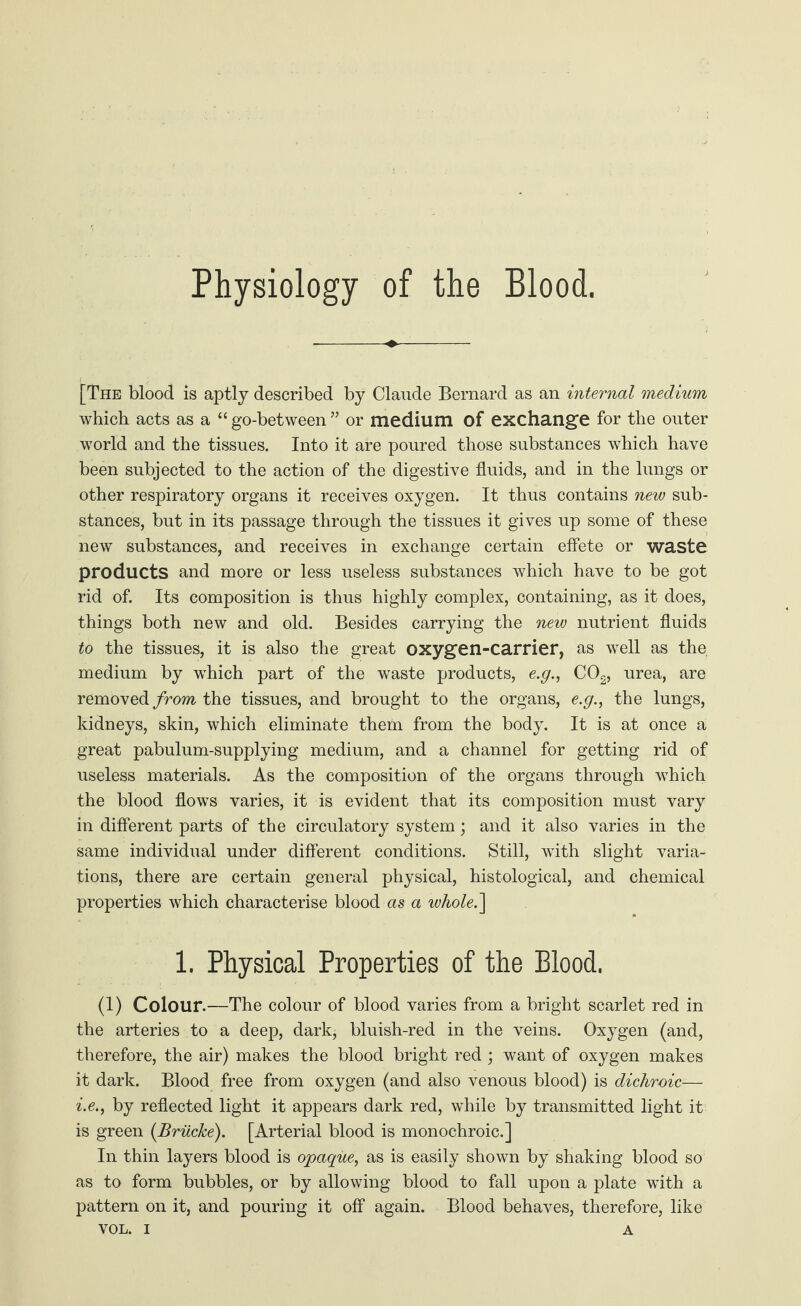 Physiology of the Blood. [The blood is aptly described by Claude Bernard as an internal medium which acts as a “ go-between ” or medium of exchange for the outer world and the tissues. Into it are poured those substances which have been subjected to the action of the digestive fluids, and in the lungs or other respiratory organs it receives oxygen. It thus contains new sub¬ stances, but in its passage through the tissues it gives up some of these new substances, and receives in exchange certain effete or waste products and more or less useless substances which have to be got rid of. Its composition is thus highly complex, containing, as it does, things both new and old. Besides carrying the new nutrient fluids to the tissues, it is also the great oxygen-carrier, as well as the, medium by which part of the waste products, e.y., C02, urea, are removed from the tissues, and brought to the organs, e.g., the lungs, kidneys, skin, which eliminate them from the body. It is at once a great pabulum-supplying medium, and a channel for getting rid of useless materials. As the composition of the organs through which the blood flows varies, it is evident that its composition must vary in different parts of the circulatory system; and it also varies in the same individual under different conditions. Still, with slight varia¬ tions, there are certain general physical, histological, and chemical properties which characterise blood as a whole.\ 1. Physical Properties of the Blood. (1) Colour.—The colour of blood varies from a bright scarlet red in the arteries to a deep, dark, bluish-red in the veins. Oxygen (and, therefore, the air) makes the blood bright red ; want of oxygen makes it dark. Blood free from oxygen (and also venous blood) is dichroic— i.e., by reflected light it appears dark red, while by transmitted light it is green {Brücke). [Arterial blood is monochroic.] In thin layers blood is opaque, as is easily shown by shaking blood so as to form bubbles, or by allowing blood to fall upon a plate with a pattern on it, and pouring it off again. Blood behaves, therefore, like