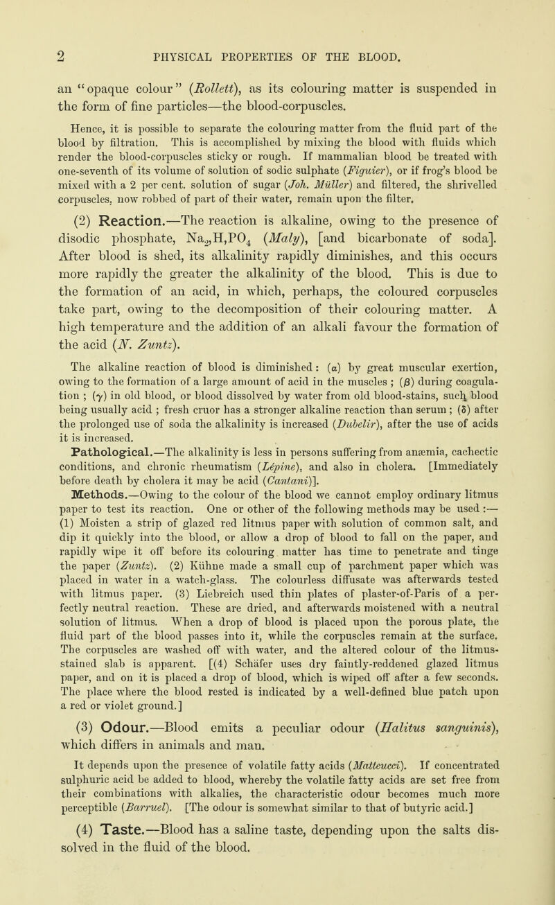an “opaque colour” (Rollett), as its colouring matter is suspended in the form of fine particles—the blood-corpuscles. Hence, it is possible to separate the colouring matter from the fluid part of the blood by filtration. This is accomplished by mixing the blood with fluids which render the blood-corpuscles sticky or rough. If mammalian blood be treated with one-seventh of its volume of solution of sodic sulphate (Figuier), or if frog’s blood be mixed with a 2 per cent, solution of sugar (Joh. Müller) and filtered, the shrivelled corpuscles, now robbed of part of their water, remain upon the filter. (2) Reaction.—The reaction is alkaline, owing to the presence of disodic phosphate, Na2,H,P04 (Maly), [and bicarbonate of soda]. After blood is shed, its alkalinity rapidly diminishes, and this occurs more rapidly the greater the alkalinity of the blood. This is due to the formation of an acid, in which, perhaps, the coloured corpuscles take part, owing to the decomposition of their colouring matter. A high temperature and the addition of an alkali favour the formation of the acid (ISf. Zuntz). The alkaline reaction of blood is diminished: (a) by great muscular exertion, owing to the formation of a large amount of acid in the muscles ; (0) during coagula¬ tion ; (7) in old blood, or blood dissolved by water from old blood-stains, such blood being usually acid ; fresh cruor has a stronger alkaline reaction than serum ; (8) after the prolonged use of soda the alkalinity is increased (Dubelir), after the use of acids it is increased. Pathological.—The alkalinity is less in persons suffering from anaemia, cachectic conditions, and chronic rheumatism (Lepine). and also in cholera. [Immediately before death by cholera it may be acid (Cantani)]. Methods.—Owing to the colour of the blood we cannot employ ordinary litmus paper to test its reaction. One or other of the following methods may be used :— (1) Moisten a strip of glazed red litmus paper with solution of common salt, and dip it quickly into the blood, or allow a drop of blood to fall on the paper, and rapidly wipe it off before its colouring matter has time to penetrate and tinge the paper {Zuntz). (2) Kühne made a small cup of parchment paper which was placed in water in a watch-glass. The colourless diffusate was afterwards tested with litmus paper. (3) Liebreich used thin plates of plaster-of-Paris of a per¬ fectly neutral reaction. These are dried, and afterwards moistened with a neutral solution of litmus. When a drop of blood is placed upon the porous plate, the fluid part of the blood passes into it, while the corpuscles remain at the surface. The corpuscles are washed off with water, and the altered colour of the litmus- stained slab is apparent. [(4) Schäfer uses dry faintly-reddened glazed litmus paper, and on it is placed a drop of blood, which is wiped off after a few seconds. The place where the blood rested is indicated by a well-defined blue patch upon a red or violet ground. ] (3) Odour.—Blood emits a peculiar odour (Halitus sanguinis), which differs in animals and man. It depends upon the presence of volatile fatty acids {Matteucei). If concentrated sulphuric acid be added to blood, whereby the volatile fatty acids are set free from their combinations with alkalies, the characteristic odour becomes much more perceptible (Barruel). [The odour is somewhat similar to that of butyric acid.] (4) Taste.—Blood has a saline taste, depending upon the salts dis¬ solved in the fluid of the blood.