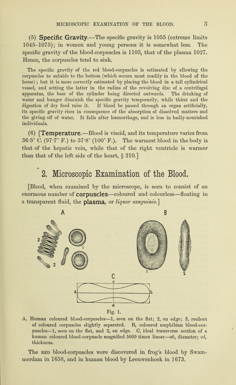 (5) Specific Gravity.—The specific gravity is 1055 (extreme limits 1045-1075); in women and young persons it is somewhat less. The specific gravity of the blood-corpuscles is 1105, that of the plasma 1027. Hence, the corpuscles tend to sink. The specific gravity of the red blood-corpuscles is estimated by allowing the corpuscles to subside to the bottom (which occurs most readily in the blood of the horse); but it is more correctly estimated by placing the blood in a tall cylindrical vessel, and setting the latter in the radius of the revolving disc of a centrifugal apparatus, the base of the cylinder being directed outwards. The drinking of water and hunger diminish the specific gravity temporarily, while thirst and the digestion of dry food raise it. If blood be passed through an organ artificially, its specific gravity rises in consequence of the absorption of dissolved matters and the giving off of water. It falls after haemorrhage, and is less in badly-nourished individuals. (6) [Temperature.—Blood is viscid, and its temperature varies from 36*5° C. (97‘7° F.) to 37*8° (100° F.). The warmest blood in the body is that of the hepatic vein, while that of the right ventricle is warmer than that of the left side of the heart, § 210.] 2. Microscopic Examination of the Blood. [Blood, when examined by the microscope, is seen to consist of an enormous number of corpuscles—coloured and colourless—floating in a transparent fluid, the plasma, or liquor sanguinis.] A, Human coloured blood-corpuscles—1, seen on the flat; 2, on edge; 3, rouleau of coloured corpuscles slightly separated. B, coloured amphibian blood-cor¬ puscles—1, seen on the flat, and 2, on edge. C, ideal transverse section of a human coloured blood-corpuscle magnified 5000 times linear—ab, diameter; cd, thickness. The red blood-corpuscles were discovered in frog’s blood by Swam¬ merdam in 1658, and in human blood by Leeuwenhoek in 1673.