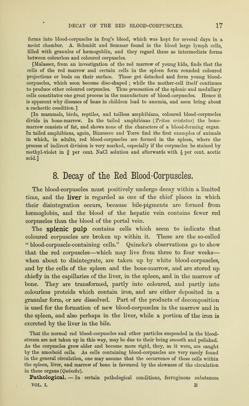 forms into blood-corpuscles in frog’s blood, which was kept for several days in a moist chamber. A. Schmidt and Semmer found in the blood large lymph cells, filled with granules of hsemogoblin, and they regard these as intermediate forms between colourless and coloured corpuscles. [Malassez, from an investigation of the red marrow of young kids, finds that the cells of the red marrow and certain cells in the spleen form rounded coloured projections or buds on their surface. These get detached and form young blood- corpuscles, which soon become disc-shaped ; while the mother-cell itself continues to produce other coloured corpuscles. Thus gemmation of the splenic and medullary cells constitutes one great process in the manufacture of blood-corpuscles. Hence it is apparent why diseases of bone in children lead to ansemia, and soon bring about a cachectic condition. ] [In mammals, birds, reptiles, and tailless amphibians, coloured blood-corpuscles divide in bone-marrow. In the tailed amphibians (Triton cristalus) the bone- marrow consists of fat, and shows none of the characters of a blood-forming organ. In tailed amphibians, again, Bizzozero and Torre find the first examples of animals in which, in adults, red blood-corpuscles are formed in the spleen, where the process of indirect division is very marked, especially if the corpuscles be stained by methyl-violet in § per cent. NaCl solution and afterwards with ^ per cent, acetic acid.] 8. Decay of tlie Eed Blood-Corpuscles. The blood-corpuscles must positively undergo decay within a limited time, and the liver is regarded as one of the chief places in which their disintegration occurs, because bile-pigments are formed from haemoglobin, and the blood of the hepatic vein contains fewer red corpuscles than the blood of the portal vein. The splenic pulp contains cells which seem to indicate that coloured corpuscles are broken up within it. These are the so-called “ blood-corpuscle-containing cells.” Quincke’s observations go to show that the red corpuscles—which may live from three to four weeks— when about to disintegrate, are taken up by w7hite blood-corpuscles, and by the cells of the spleen and the bone-marrow, and are stored up chiefly in the capillaries of the liver, in the spleen, and in the marrow of bone. They are transformed, partly into coloured, and partly into colourless proteids which contain iron, and are either deposited in a granular form, or are dissolved. Part of the products of decomposition is used for the formation of new blood-corpuscles in the marrow and in the spleen, and also perhaps in the liver, while a portion of the iron is excreted by the liver in the bile. That the normal red blood-corpuscles and other particles suspended in the blood¬ stream are not taken up in this way, may be due to their being smooth and polished. As the corpuscles grow older and become more rigid, they, as it were, are caught by the amoeboid cells. As cells containing blood-corpuscles are very rarely found in the general circulation, one may assume that the occurrence of these cells within the spleen, liver, and marrow of bone is favoured by the slowness of the circulation in these organs {Quincke). Pathological. — In certain pathological conditions, ferruginous substances VOL. I. B