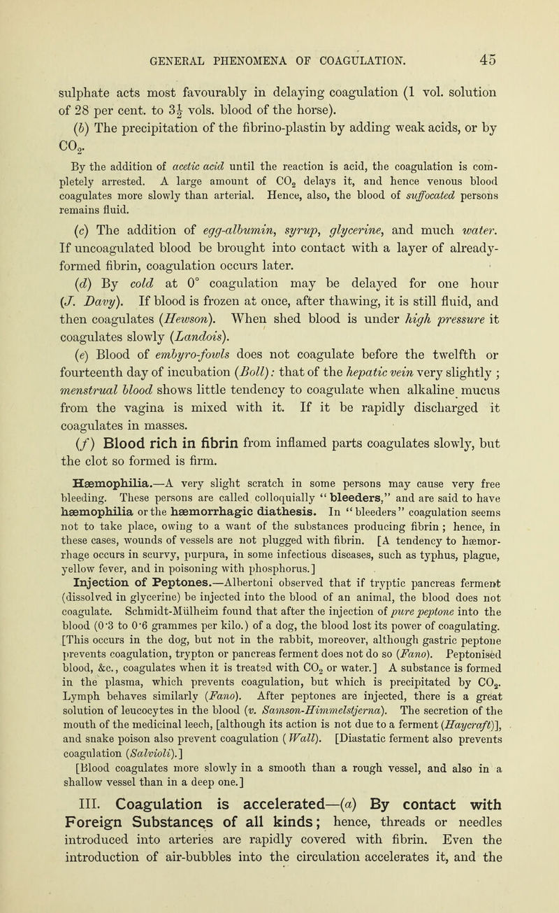 sulphate acts most favourably in delaying coagulation (1 vol. solution of 28 per cent, to vols. blood of the horse). (6) The precipitation of the fibrino-plastin by adding weak acids, or by C02. By the addition of acetic acid until the reaction is acid, the coagulation is com¬ pletely arrested. A large amount of C02 delays it, and hence venous blood coagulates more slowly than arterial. Hence, also, the blood of suffocated persons remains fluid. (c) The addition of egg-albumin, syrup, glycerine, and much water. If uncoagulated blood be brought into contact with a layer of already- formed fibrin, coagulation occurs later. (d) By cold at 0° coagulation may be delayed for one hour {J. Davy). If blood is frozen at once, after thawdng, it is still fluid, and then coagulates (Hewson). When shed blood is under high pressure it coagulates slowly (Landois). (e) Blood of embyro-fowls does not coagulate before the twelfth or fourteenth day of incubation {Boll): that of the hepatic vein very slightly ; menstrual blood shows little tendency to coagulate when alkaline mucus from the vagina is mixed with it. If it be rapidly discharged it coagulates in masses. (/) Blood rich in fibrin from inflamed parts coagulates slowly, but the clot so formed is firm. Haemophilia.—A very slight scratch in some persons may cause very free bleeding. These persons are called colloquially “bleeders,” and are said to have haemophilia or the haemorrhagic diathesis. In “bleeders” coagulation seems not to take place, owing to a want of the substances producing fibrin ; hence, in these cases, wounds of vessels are not plugged with fibrin. [A tendency to hsemor- rhage occurs in scurvy, purpura, in some infectious diseases, such as typhus, plague, yellow fever, and in poisoning with phosphorus. ] Injection of Peptones.—Albertoni observed that if tryptic pancreas ferment (dissolved in glycerine) be injected into the blood of an animal, the blood does not coagulate. Schmidt-Mülheim found that after the injection of pure peptone into the blood (0'3 to 0*6 grammes per kilo.) of a dog, the blood lost its power of coagulating. [This occurs in the dog, but not in the rabbit, moreover, although gastric peptone prevents coagulation, trypton or pancreas ferment does not do so (Fano). Peptonised blood, &c., coagulates when it is treated with C02 or water.] A substance is formed in the plasma, which prevents coagulation, but which is precipitated by C02. Lymph behaves similarly {Fano). After peptones are injected, there is a great solution of leucocytes in the blood {v. Samson-Himmelstjerna). The secretion of tbe mouth of the medicinal leech, [although its action is not due to a ferment (Haycraft)], and snake poison also prevent coagulation (Wall). [Diastatic ferment also prevents coagulation {Salvioli). ] [Blood coagulates more slowly in a smooth than a rough vessel, and also in a shallow vessel than in a deep one.] III. Coagulation is accelerated—(a) By contact with Foreign Substances of all kinds; hence, threads or needles introduced into arteries are rapidly covered with fibrin. Even the introduction of air-bubbles into the circulation accelerates it, and the