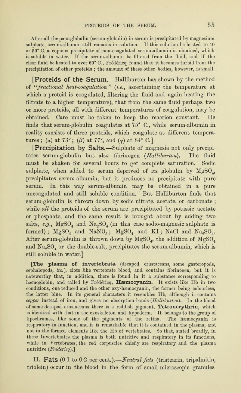 After all the para-globulin (serum-globulin) in serum is precipitated by magnesium sulphate, serum-albumin still remains in solution. If this solution be heated to 40 or 50° C. a copious precipitate of non-coagulated serum-albumin is obtained, which is soluble in water. If the serum-albumin be filtered from the fluid, and if the clear fluid be heated to over 60° C., Fredericq found that it becomes turbid from the precipitation of other proteids ; the amount of these other bodies, however, is small. [Proteids of the Serum.—Halliburton has shown by the method of “fractional heat-coagulation ” (i.e., ascertaining the temperature at which a proteid is coagulated, filtering the fluid and again heating the filtrate to a higher temperature), that from the same fluid perhaps two or more proteids, all with different temperatures of coagulation, may be obtained. Care must be taken to keep the reaction constant. He finds that serum-globulin coagulates at 75° C., while serum-albumin in reality consists of three proteids, which coagulate at different tempera¬ tures ; (a) at 73°; (ß) at 77°, and (y) at 84° C.J [Precipitation by Salts.—Sulphate of magnesia not only precipi¬ tates serum-globulin but also fibrinogen (Halliburton). The fluid must be shaken for several hours to get complete saturation. Sodic sulphate, when added to serum deprived of its globulin by MgS04, precipitates serum-albumin, but it produces no precipitate with pure serum. In this way serum-albumin may be obtained in a pure uncoagulated and still soluble condition. But Halliburton finds that serum-globulin is thrown down by sodic nitrate, acetate, or carbonate ; while all the proteids of the serum are precipitated by potassic acetate or phosphate, and the same result is brought about by adding two salts, e.y., MgS04 and Na2S04 (in this case sodio-magnesic sulphate is formed); MgS04 and NaN03; MgS04 and KI; NaCl and Na2S04. After serum-globulin is thrown down by MgS04, the addition of MgS04 and Na2S04 or the double-salt, precipitates the serum-albumin, which is still soluble in water.] [The plasma of invertebrata (decapod crustaceans, some gasteropods, cephalopods, &c.), clots like vertebrate blood, and contains fibrinogen, but it is noteworthy that, in addition, there is found in it a substance corresponding to haemoglobin, and called by Fredericq, Hsemocyanin. It exists like Hb in two conditions, one reduced and the other oxy-hsemocyanin, the former being colourless, the latter blue. In its general characters it resembles Hb, although it contains copper instead of iron, and gives no absorption-bands (Halliburton). In the blood of some decapod crustaceans there is a reddish pigment, Tetronerythrin, which is identical with that in the exoskeleton and hypoderm. It belongs to the group of lipochromes, like some of the pigments of the retina. The haemocyanin is respiratory in function, and it is remarkable that it is contained in the plasma, and not in the formed elements like the Hb of vertebrates. So that, stated broadly, in these Invertebrates the plasma is both nutritive and respiratory in its functions, while in Vertebrates; the red corpuscles chiefly are respiratory and the plasma nutritive (Fredericq).] II. Fats (0T to 0-2 per cent.).—Neutral fats (tristearin, tripalmitin, triolein) occur in the blood in the form of small microscopic granules