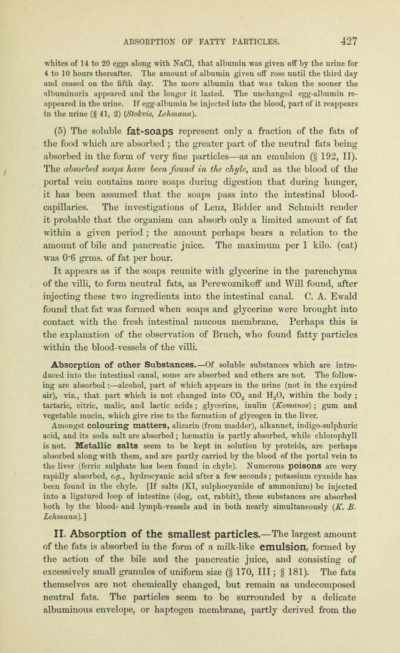 whites of 14 to 20 eggs along with NaCI, that albumin was given off by the urine for 4 to 10 hours thereafter. The amount of albumin given off rose until the third day and ceased on the fifth day. The more albumin that was taken the sooner the albuminuria appeared and the longer it lasted. The unchanged egg-albumin re¬ appeared in the urine. If egg-albumin be injected into the blood, part of it reappears in the urine (§ 41, 2) (Stokvis, Lehmann). (5) The soluble fat-soaps represent only a fraction of the fats of the food which are absorbed ; the greater part of the neutral fats being absorbed in the form of very fine particles—as an emulsion (§ 192, II). The absorbed soaps have been found in the chyle, and as the blood of the portal vein contains more soaps during digestion that during hunger, it has been assumed that the soaps pass into the intestinal blood- capillaries. The investigations of Lenz, Bidder and Schmidt render it probable that the organism can absorb only a limited amount of fat within a given period ; the amount perhaps bears a relation to the amount of bile and pancreatic juice. The maximum per 1 kilo, (cat) was 0-6 grms. of fat per hour. It appears as if the soaps reunite with glycerine in the parenchyma of the villi, to form neutral fats, as Perewoznikoff and Will found, after injecting these two ingredients into the intestinal canal. C. A. Ewald found that fat was formed when soaps and glycerine were brought into contact with the fresh intestinal mucous membrane. Perhaps this is the explanation of the observation of Bruch, who found fatty particles within the blood-vessels of the villi. Absorption of other Substances.—Of soluble substances which are intro¬ duced into the intestinal canal, some are absorbed and others are not. The follow¬ ing are absorbed:—alcohol, part of which appears in the urine (not in the expired air), viz., that part which is not changed into C02 and H20, within the body ; tartaric, citric, malic, and lactic acids ; glycerine, inulin (Komanos); gum and vegetable mucin, which give rise to the formation of glycogen in the liver. Amongst colouring matters, alizarin (from madder), alkannet, indigo-sulphuric acid, and its soda salt are absorbed; hsematin is partly absorbed, while chlorophyll is not. Metallic salts seem to be kept in solution by proteids, are perhaps absorbed along with them, and are partly carried by the blood of the portal vein to the liver (ferric sulphate has been found in chyle). Numerous poisons are very rapidly absorbed, e.g., hydrocyanic acid after a few seconds; potassium cyanide has been found in the chyle. [If salts (KI, sulphocyanide of ammonium) be injected into a ligatured loop of intestine (dog, cat, rabbit), these substances are absorbed both by the blood- and lymph-vessels and in both nearly simultaneously (K. B. Lehmann). ] II. Absorption of the smallest particles.—The largest amount of the fats is absorbed in the form of a milk-like emulsion, formed by the action of the bile and the pancreatic juice, and consisting of excessively small granules of uniform size (§ 170, III; § 181). The fats themselves are not chemically changed, but remain as undecomposed neutral fats. The particles seem to be surrounded by a delicate albuminous envelope, or haptogen membrane, partly derived from the