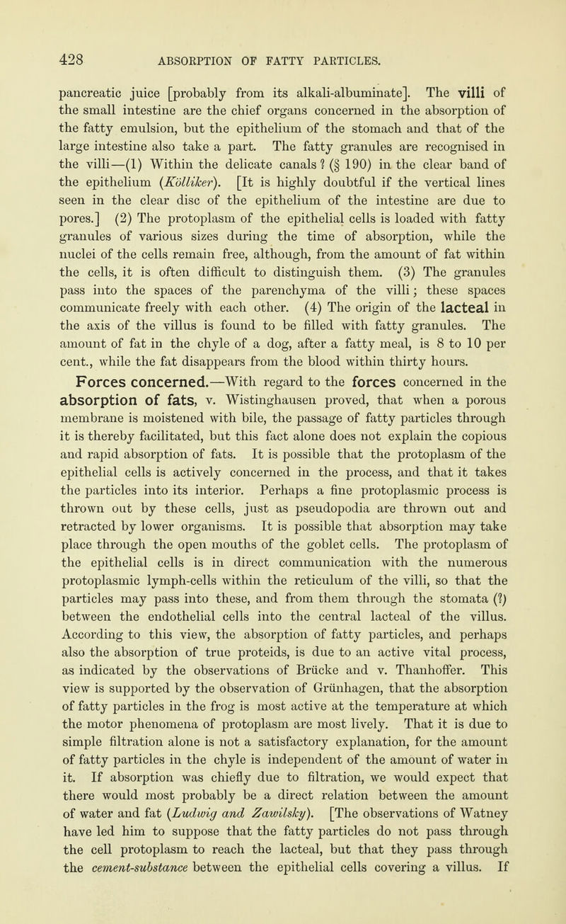 pancreatic juice [probably from its alkali-albuminate]. The villi of the small intestine are the chief organs concerned in the absorption of the fatty emulsion, but the epithelium of the stomach and that of the large intestine also take a part. The fatty granules are recognised in the villi—(1) Within the delicate canals? (§ 190) in the clear band of the epithelium (Kölliker). [It is highly doubtful if the vertical lines seen in the clear disc of the epithelium of the intestine are due to pores.] (2) The protoplasm of the epithelial cells is loaded with fatty granules of various sizes during the time of absorption, while the nuclei of the cells remain free, although, from the amount of fat within the cells, it is often difficult to distinguish them. (3) The granules pass into the spaces of the parenchyma of the villi; these spaces communicate freely with each other. (4) The origin of the lacteal in the axis of the villus is found to be filled with fatty granules. The amount of fat in the chyle of a dog, after a fatty meal, is 8 to 10 per cent., while the fat disappears from the blood within thirty hours. Forces concerned.—With regard to the forces concerned in the absorption of fats, v. Wistinghausen proved, that when a porous membrane is moistened with bile, the passage of fatty particles through it is thereby facilitated, but this fact alone does not explain the copious and rapid absorption of fats. It is possible that the protoplasm of the epithelial cells is actively concerned in the process, and that it takes the particles into its interior. Perhaps a fine protoplasmic process is thrown out by these cells, just as pseudopodia are thrown out and retracted by lower organisms. It is possible that absorption may take place through the open mouths of the goblet cells. The protoplasm of the epithelial cells is in direct communication with the numerous protoplasmic lymph-cells within the reticulum of the villi, so that the particles may pass into these, and from them through the stomata (?) between the endothelial cells into the central lacteal of the villus. According to this view, the absorption of fatty particles, and perhaps also the absorption of true proteids, is due to an active vital process, as indicated by the observations of Brücke and v. Thanhoffer. This view is supported by the observation of Grünhagen, that the absorption of fatty particles in the frog is most active at the temperature at which the motor phenomena of protoplasm are most lively. That it is due to simple filtration alone is not a satisfactory explanation, for the amount of fatty particles in the chyle is independent of the amount of water in it. If absorption was chiefly due to filtration, we would expect that there would most probably be a direct relation between the amount of water and fat (Ludwig and Zawilsky). [The observations of Watney have led him to suppose that the fatty particles do not pass through the cell protoplasm to reach the lacteal, but that they pass through the cement-substance between the epithelial cells covering a villus. If