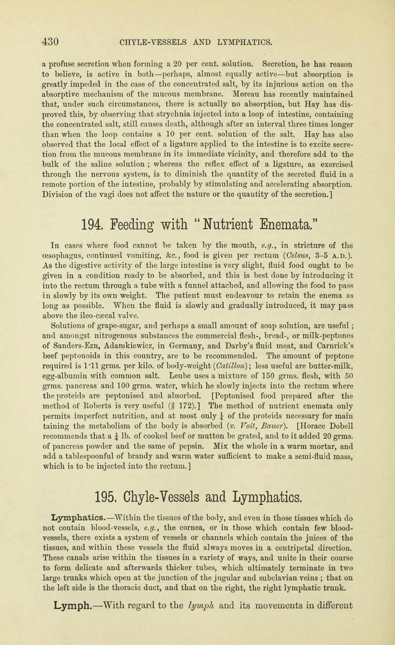 a profuse secretion when forming a 20 per cent, solution. Secretion, he has reason to believe, is active in both—perhaps, almost equally active—but absorption is greatly impeded in the case of the concentrated salt, by its injurious action on the absorptive mechanism of the mucous membrane. Moreau has recently maintained that, under such circumstances, there is actually no absorption, but Hay has dis¬ proved this, by observing that strychnia injected into a loop of intestine, containing the concentrated salt, still causes death, although after an interval three times longer than when the loop contains a 10 per cent, solution of the salt. Hay has also observed that the local effect of a ligature applied to the intestine is to excite secre¬ tion from the mucous membrane in its immediate vicinity, and therefore add to the bulk of the saline solution ; whereas the reflex effect of a ligature, as exercised through the nervous system, is to diminish the quantity of the secreted fluid in a remote portion of the intestine, probably by stimulating and accelerating absorption. Division of the vagi does not affect the nature or the quantity of the secretion.] 194. Feeding with “Nutrient Enemata,” In cases where food cannot be taken by the mouth, e.g., in stricture of the oesophagus, continued vomiting, &c., food is given per rectum (Celsus, 3-5 A.D.). As the digestive activity of the large intestine is very slight, fluid food ought to be given in a condition ready to be absorbed, and this is best done by introducing it into the rectum through a tube with a funnel attached, and allowing the food to pass in slowly by its own weight. The patient must endeavour to retain the enema as long as possible. When the fluid is slowly and gradually introduced, it may pass above the ileo-csecal valve. Solutions of grape-sugar, and perhaps a small amount of soap solution, are useful; and amongst nitrogenous substances the commercial flesh-, bread-, or milk-peptones of Sanders-Ezn, Adamkiewicz, in Germany, and Darby’s fluid meat, and Carnrick’s beef peptonoids in this country, are to be recommended. The amount of peptone required is I'll grms. per kilo, of body-weight (Cotillon); less useful are butter-milk, egg-albumin with common salt. Leube uses a mixture of 150 grms. flesh, with 50 grms. pancreas and 100 grms. water, which he slowly injects into the rectum where theproteids are peptonised and absorbed. [Peptonised food prepared after the method of Roberts is very useful (§ 172).] The method of nutrient enemata only permits imperfect nutrition, and at most only J of the proteids necessary for main taining the metabolism of the body is absorbed (v. Voit, Bauer). [Horace Dobell recommends that a \ lb. of cooked beef or mutton be grated, and to it added 20 grms. of pancreas powder and the same of pepsin. Mix the whole in a warm mortar, and add a tablespoonful of brandy and warm water sufficient to make a semi-fluid mass, which is to be injected into the rectum.] 195. Chyle-Vessels and Lymphatics. Lymphatics.—Within the tissues of the body, and even in those tissues which do not contain blood-vessels, e.g., the cornea, or in those which contain few blood¬ vessels, there exists a system of vessels or channels which contain the juices of the tissues, and within these vessels the fluid always moves in a centripetal direction. These canals arise within the tissues in a variety of ways, and unite in their course to form delicate and afterwards thicker tubes, which ultimately terminate in two large trunks which open at the junction of the jugular and subclavian veins ; that on the left side is the thoracic duct, and that on the right, the right lymphatic trunk. Lymph.—With regard to the lymph and its movements in different