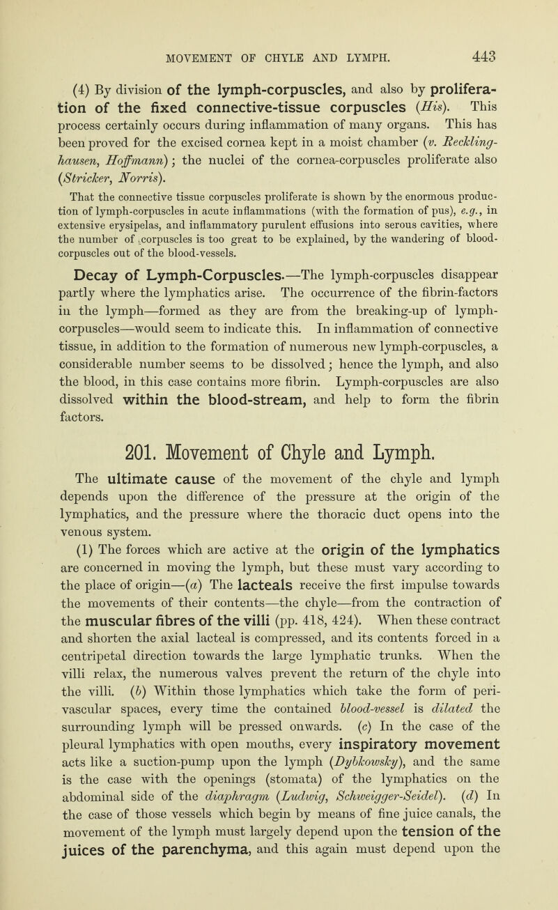 (4) By division of the lymph-corpuscles, and also by prolifera¬ tion of the fixed connective-tissue corpuscles {His). This process certainly occurs during inflammation of many organs. This has been proved for the excised cornea kept in a moist chamber {v. Reckling¬ hausen, Hoffmann); the nuclei of the cornea-corpuscles proliferate also {Strieker, Norris). That the connective tissue corpuscles proliferate is shown by the enormous produc¬ tion of lymph-corpuscles in acute inflammations (with the formation of pus), e.g., in extensive erysipelas, and inflammatory purulent effusions into serous cavities, where the number of ^corpuscles is too great to be explained, by the wandering of blood- corpuscles out of the blood-vessels. Decay of Lymph-Corpuscles.—The lymph-corpuscles disappear partly where the lymphatics arise. The occurrence of the fibrin-factors in the lymph—formed as they are from the breaking-up of lymph- corpuscles—would seem to indicate this. In inflammation of connective tissue, in addition to the formation of numerous new lymph-corpuscles, a considerable number seems to be dissolved; hence the lymph, and also the blood, in this case contains more fibrin. Lymph-corpuscles are also dissolved within the blood-stream, and help to form the fibrin factors. 201. Movement of Chyle and Lymph. The ultimate cause of the movement of the chyle and lymph depends upon the difference of the pressure at the origin of the lymphatics, and the pressure where the thoracic duct opens into the venous system. (1) The forces which are active at the origin of the lymphatics are concerned in moving the lymph, but these must vary according to the place of origin—{a) The lacteals receive the first impulse towards the movements of their contents—the chyle—from the contraction of the muscular fibres of the villi (pp. 418, 424). When these contract and shorten the axial lacteal is compressed, and its contents forced in a centripetal direction towards the large lymphatic trunks. When the villi relax, the numerous valves prevent the return of the chyle into the villi. (6) Within those lymphatics which take the form of peri¬ vascular spaces, every time the contained blood-vessel is dilated the surrounding lymph will be pressed onwards, (c) In the case of the pleural lymphatics with open mouths, every inspiratory movement acts like a suction-pump upon the lymph (Dybkowsky), and the same is the case with the openings (stomata) of the lymphatics on the abdominal side of the diaphragm {Ludwig, Schweigger-Seidel). {d) In the case of those vessels which begin by means of fine juice canals, the movement of the lymph must largely depend upon the tension of the juices Of the parenchyma, and this again must depend upon the