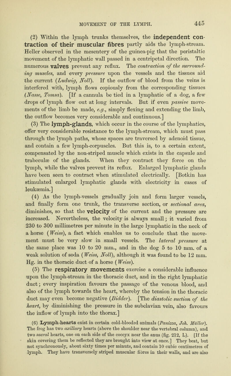 (2) Within the lymph trunks themselves, the independent con¬ traction of their muscular fibres partly aids the lymph-stream. Heller observed in the mesentery of the guinea-pig that the peristaltic movement of the lymphatic wall passed in a centripetal direction. The numerous valves prevent any reflux. The contraction of the surround¬ ing muscles, and every pressure upon the vessels and the tissues aid the current (Ludwig, Noll). If the outflow of blood from the veins is interfered with, lymph flows copiously from the corresponding tissues (Nasse, Tomsa). [If a cannula be tied in a lymphatic of a dog, a few drops of lymph flow out at long intervals. But if even passive move¬ ments of the limb be made, e.g., simply flexing and extending the limb, the outflow becomes very considerable and continuous.] (3) The lymph-glands, which occur in the course of the lymphatics, offer very considerable resistance to the lymph-stream, which must pass through the lymph paths, whose spaces are traversed by adenoid tissue, and contain a few lymph-corpuscles. But this is, to a certain extent, compensated by the non-striped muscle which exists in the capsule and trabeculae of the glands. When they contract they force on the lymph, while the valves prevent its reflux. Enlarged lymphatic glands have been seen to contract when stimulated electrically. [Botkin has stimulated enlarged lymphatic glands with electricity in cases of leukaemia.] (4) As the lymph-vessels gradually join and form larger vessels, and finally form one trunk, the transverse section, or sectional area, diminishes, so that the velocity of the current and the pressure are increased. Nevertheless, the velocity is always small; it varied from 230 to 300 millimetres per minute in the large lymphatic in the neck of a horse (Weiss), a fact which enables us to conclude that the move¬ ment must be very slow in small vessels. The lateral pressure at the same place was 10 to 20 mm., and in the dog 5 to 10 mm. of a weak solution of soda (Weiss, Noll), although it was found to be 12 mm. Hg. in the thoracic duct of a horse (Weiss). (5) The respiratory movements exercise a considerable influence upon the lymph-stream in the thoracic duct, and in the right lymphatic duct; every inspiration favours the passage of the venous blood, and also of the lymph towards the heart, whereby the tension in the thoracic duct may even become negative (Bidder). [The diastolic suction of the heart, by diminishing the pressure in the subclavian vein, also favours the inflow of lymph into the thorax.] (6) Lymph-hearts exist in certain cold-blooded animals (Panizza, Joh. Müller). The frog has two axillary hearts (above the shoulder near the vertebral column), and two sacral hearts, one on each side of the coccyx near the anus (fig. 212, L). [If the skin covering them be reflected they are brought into view at once.] They beat, but not synchronously, about sixty times per minute, and contain 10 cubic centimetres of lymph. They have transversely striped muscular fibres in their walls, and are also