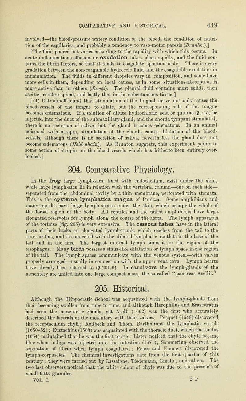 involved—the blood-pressure watery condition of the blood, the condition of nutri¬ tion of the capillaries, and probably a tendency to vaso-motor paresis (Brunton).] [The fluid poured out varies according to the rapidity with which this occurs. In acute imflammations effusion or exudation takes place rapidly, and the fluid con¬ tains the fibrin factors, so that it tends to coagulate spontaneously. There is every gradation between the non-coagulable hydrocele fluid and the coagulable exudation in inflammation. The fluids in different dropsies vary in composition, and some have more cells in them, depending on local causes, as in some situations absorption is more active than in others {James). The pleural fluid contains most solids, then ascitic, cerebro-spinal, and lastly that in the subcutaneous tissue.] [ (4) OstroumofF found that stimulation of the lingual nerve not only causes the blood-vessels of the tongue to dilate, but the corresponding side of the tongue becomes oedematous. If a solution of dilute hydrochloric acid or quinine (§ 145) be injected into the duct of the submaxillary gland, and the chorda tympani stimulated, there is no secretion of saliva, but the gland becomes oedematous. In an animal poisoned with atropin, stimulation of the chorda causes dilatation of the blood¬ vessels, although there is no secretion of saliva, nevertheless the gland does not become oedematous {Heidenhain). As Brunton suggests, this experiment points to some action of atropin on the blood-vessels which has hitherto been entirely over¬ looked.] 204. Comparative Physiology. In the frog large lymph-sacs, lined with endothelium, exist under the skin, while large lymph-sacs lie in relation with the vertebral column—one on each side— separated from the abdominal cavity by a thin membrane, perforated with stomata. This is the cysterna lymphatica magna of Panizza. Some amphibians and many reptiles have large lymph spaces under the skin, which occupy the whole of the dorsal region of the body. All reptiles and the tailed amphibians have large elongated reservoirs for lymph along the course of the aorta. The lymph apparatus of the tortoise (fig. 205) is very extensive. The osseous fishes have in the lateral parts of their backs an elongated lymph-trunk, which reaches from the tail to the anterior fins, and is connected with the dilated lymphatic rootlets in the base of the tail and in the fins. The largest internal lymph sinus is in the region of the oesophagus. Many birds possess a sinus-like dilatation or lymph space in the region of the tail. The lymph spaces communicate with the venous system—with valves properly arranged—usually in connection with the upper vena cava. Lymph hearts have already been referred to (§ 201,6). In carnivora the lymph-glands of the mesentery are united into one large compact mass, the so-called “pancreas Asellii.” 205. Historical. Although the Hippocratic School was acquainted with the lymph-glands from their becoming swollen from time to time, and although Herophilus and Erasistratus had seen the mesenteric glands, yet Aselli (1662) was the first who accurately described the lacteals of the mesentery with their valves. Pecquet (1648) discovered the receptaculum chyli; Rudbeck and Thom. Bartholinus the lymphatic vessels (1650-52); Eustachius (1563) was acquainted with the thoracic duct, which Gassendus (1654) maintained that he was the first to see ; Lister noticed that the chyle became blue when indigo was injected into the intestine (1671); Sommering observed the separation of fibrin when lymph coagulated ; Reuss and Emmert discovered the lymph-corpuscles. The chemical investigations date from the first quarter of this century ; they were carried out by Lassaigne, Tiedemann, Gmelin, and others. The two last observers noticed that the white colour of chyle was due to the presence of small fatty granules. VOL. I. 2 F