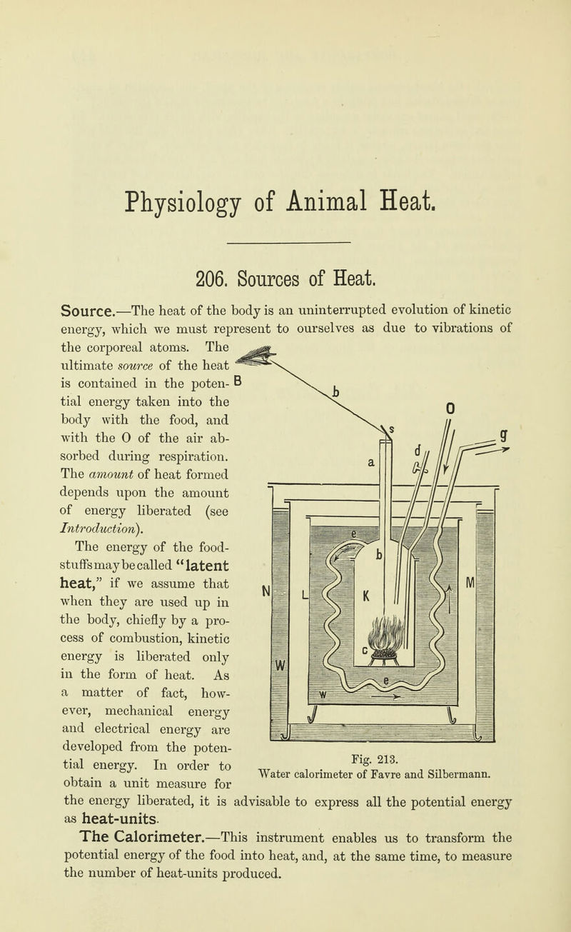 Physiology of Animal Heat, 206. Sources of Heat. Source.—The heat of the body is an uninterrupted evolution of kinetic energy, which we must represent to ourselves as due to vibrations of the corporeal atoms. The ultimate source of the heat is contained in the poten- B tial energy taken into the body with the food, and with the 0 of the air ab¬ sorbed during respiration. The amount of heat formed depends upon the amount of energy liberated (see Introduction). The energy of the food¬ stuffs may be called “latent heat, if we assume that when they are used up in the body, chiefly by a pro¬ cess of combustion, kinetic energy is liberated only in the form of heat. As a matter of fact, how¬ ever, mechanical energy and electrical energy are developed from the poten¬ tial energy. In order to obtain a unit measure for the energy liberated, it is advisable to express all the potential energy as heat-units. The Calorimeter.—This instrument enables us to transform the potential energy of the food into heat, and, at the same time, to measure the number of heat-units produced. Fig. 213. Water calorimeter of Favre and Silbermann.