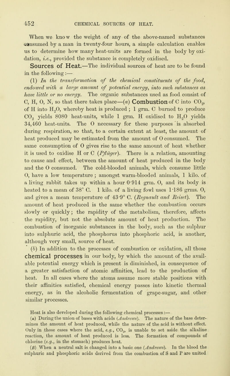 When we know the weight of any of the above-named substances consumed by a man in twenty-four hours, a simple calculation enables us to determine how many heat-units are formed in the body by oxi¬ dation, i.e., provided the substance is completely oxidised. Sources of Heat.—The individual sources of heat are to be found in the following :— (1) In the transformation of the chemical constituents of the food, endowed with a large amount of potential energy, into such substances as have little or no energy. The organic substances used as food consist of C, H, 0, N, so that there takes place—(a) Combustion of C into C02, of H into H20, whereby heat is produced ; 1 grm. C burned to produce C02 yields 8080 heat-units, while 1 grm. H oxidised to H20 yields 34,460 heat-units. The 0 necessary for these purposes ’is absorbed during respiration, so that, to a certain extent at least, the amount of heat produced may be estimated from the amount of 0 consumed. The same consumption of 0 gives rise to the same amount of heat whether it is used to oxidise H or C {Pflüger). There is a relation, amounting to cause and effect, between the amount of heat produced in the body and the 0 consumed. The cold-blooded animals, which consume little 0, have a low temperature ; amongst warm-blooded animals, 1 kilo, of a living rabbit takes up within a hour 0‘914 grm. 0, and its body is heated to a mean of 38° C. 1 kilo, of a living fowl uses I486 grms. 0, and gives a mean temperature of 43*9° C. (Regnault and Reiset). The amount of heat produced is the same whether the combustion occurs slowly or quickly; the rapidity of the metabolism, therefore, affects the rapidity, but not the absolute amount of heat production. The combustion of inorganic substances in the body, such as the sulphur into sulphuric acid, the phosphorus into phosphoric acid, is another, although very small, source of heat. (b) In addition to the processes of combustion or oxidation, all those chemical processes in our body, by which the amount of the avail¬ able potential energy which is present is diminished, in consequence of a greater satisfaction of atomic affinities, lead to the production of heat. In all cases where the atoms assume more stable positions with their affinities satisfied, chemical energy passes into kinetic thermal energy, as in the alcoholic fermentation of grape-sugar, and other similar processes. Heat is also developed during the following chemical processes:— (a) During the union of bases with acids (Andrews). The nature of the base deter¬ mines the amount of heat produced, while the nature of the acid is without effect. Only in those cases where the acid, e.g., C02, is unable to set aside the alkaline reaction, the amount of heat produced is less. The formation of compounds of chlorine {e.g., in the stomach) produces heat. (ß) When a neutral salt is changed into a basic one {Andrews). In the blood the sulphuric and phosphoric acids derived from the combustion of S and P are united