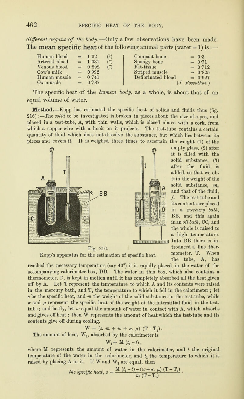 different organs of the body.—Only a few observations have been made. The mean specific heat of the following animal parts (water = 1) is :— Human blood = 1*02 (?) Compact bone = 0-3 Arterial blood = 1 -031 (?) Spongy bone = 0-71 Yenous blood = 0-892 (?) Fat-tissue = 0-712 Cow’s milk = 0-992 Striped muscle = 0-825 Human muscle = 0741 Defibrinated blood = 0-927 Ox muscle = 0-787 {J. Rosenthal.) The specific heat of the human body, as a whole, is about that of an equal volume of water. Method.—Kopp has estimated the specific heat of solids and fluids thus (fig. 216) :—The solid to be investigated is broken in pieces about the size of a pea, and placed in a test-tube, A, with thin walls, which is closed above with a cork, from which a copper wire with a hook on it projects. The test-tube contains a certain quantity of fluid which does not dissolve the substance, but which lies between its pieces and covers it. It is weighed three times to ascertain the weight (1) of the empty glass, (2) after it is filled with the solid substance, (3) after the fluid is added, so that we ob¬ tain the weight of the solid substance, m, and that of the fluid, /. The test-tube and its contents are placed in a mercury bath, BB, and this again in an oil bath, CC, and the whole is raised to a high temperature. liiiiiiiiiiiiiiiiiiiiiiiiiiniiiiimiiiiiiiiiil Into BB there is in¬ troduced a fine ther¬ mometer, T. When the tube. A, has Fig. 216. Kopp’s apparatus for the estimation of specific heat. reached the necessary temperature (say 40°) it is rapidly placed in the water of the accompanying calorimeter-box, DD. The water in this box, which also contains a thermometer, D, is kept in motion until it has completely absorbed all the heat given off by A. Let T represent the temperature to which A and its contents were raised in the mercury bath, and Tx the temperature to which it fell in the calorimeter ; let s be the specific heat, and m the weight of the solid substance in the test-tube, while <r and /x represent the specific heat of the weight of the interstitial fluid in the test- tube ; and lastly, let w equal the amount of water in contact with A, which absorbs and gives off heat; then W represents the amount of heat which the test-tube and its contents give off during cooling. W = (s. m + w + <r. n) (T - Tj). The amount of heat, Wx, absorbed by the calorimeter is Wi= M (tx — t), where M represents the amount of water in the calorimeter, and t the original temperature of the water in the calorimeter, and ^ the temperature to which it is raised by placing A in it. If W and Wj are equal, then M (q -1) - (w + a. fx) (T - Ti) w(T-Tx) the specific heat, s