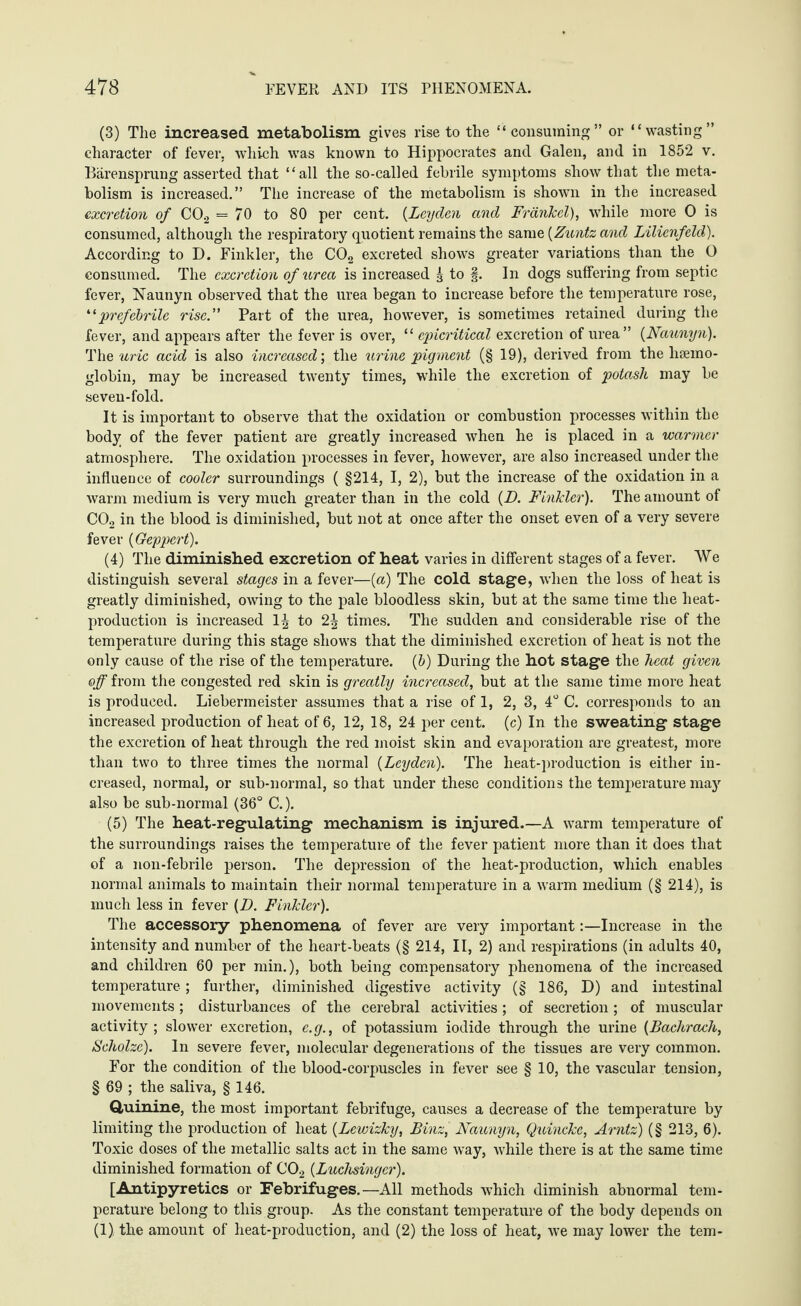 (3) The increased metabolism gives rise to the “consuming” or “wasting” character of fever, which was known to Hippocrates and Galen, and in 1852 v. Bärensprung asserted that “all the so-called febrile symptoms show that the meta¬ bolism is increased.” The increase of the metabolism is shown in the increased excretion of C02 = 70 to 80 per cent. (Leyden and Frankel), while more 0 is consumed, although the respiratory quotient remains the same (Zuntz and Lilienfeld). According to D. Finkler, the C02 excreted shows greater variations than the O consumed. The excretion of urea is increased 3 to §. In dogs suffering from septic fever, Naunyn observed that the urea began to increase before the temperature rose, “prefebrile rise.” Part of the urea, however, is sometimes retained during the fever, and appears after the fever is over, “ epicritical excretion of urea” {Naunyn). The uric acid is also increased’, the urine pigment (§ 19), derived from the haemo¬ globin, may be increased twenty times, while the excretion of potash may be seven-fold. It is important to observe that the oxidation or combustion processes within the body of the fever patient are greatly increased when he is placed in a warmer atmosphere. The oxidation processes in fever, however, are also increased under the influence of cooler surroundings ( §214, I, 2), but the increase of the oxidation in a warm medium is very much greater than in the cold {D. Finkler). The amount of C02 in the blood is diminished, but not at once after the onset even of a very severe fever {Geppert). (4) The diminished excretion of heat varies in different stages of a fever. We distinguish several stages in a fever—(a) The cold stage, when the loss of heat is greatly diminished, owing to the pale bloodless skin, but at the same time the heat- production is increased 1^ to 2^ times. The sudden and considerable rise of the temperature during this stage shows that the diminished excretion of heat is not the only cause of the rise of the temperature. (6) During the hot stage the heat given off from the congested red skin is greatly increased, but at the same time more heat is produced. Liebermeister assumes that a rise of 1, 2, 3, 4° C. corresponds to an increased production of heat of 6, 12, 18, 24 per cent, (c) In the sweating stage the excretion of heat through the red moist skin and evaporation are greatest, more than two to three times the normal {Leyden). The lieat-production is either in¬ creased, normal, or sub-normal, so that under these conditions the temperature may also be sub-normal (36° C.). (5) The heat-regulating mechanism is injured.—A warm temperature of the surroundings raises the temperature of the fever patient more than it does that of a non-febrile person. The depression of the heat-production, which enables normal animals to maintain their normal temperature in a warm medium (§ 214), is much less in fever {D. Finkler). The accessory phenomena of fever are very important:—Increase in the intensity and number of the heart-beats (§ 214, II, 2) and respirations (in adults 40, and children 60 per min.), both being compensatory phenomena of the increased temperature; further, diminished digestive activity (§ 186, D) and intestinal movements; disturbances of the cerebral activities; of secretion; of muscular activity; slower excretion, e.g., of potassium iodide through the urine {Bachrach, Scholze). In severe fever, molecular degenerations of the tissues are very common. For the condition of the blood-corpuscles in fever see § 10, the vascular tension, § 69 ; the saliva, § 146. Quinine, the most important febrifuge, causes a decrease of the temperature by limiting the production of heat {Lewizky, Binz, Naunyn, Quincke, Arntz) (§ 213, 6). Toxic doses of the metallic salts act in the same way, while there is at the same time diminished formation of C02 {Luchsinger). [Antipyretics or Febrifuges.—All methods which diminish abnormal tem¬ perature belong to this group. As the constant temperature of the body depends on (1), the amount of heat-production, and (2) the loss of heat, we may lower the tern-