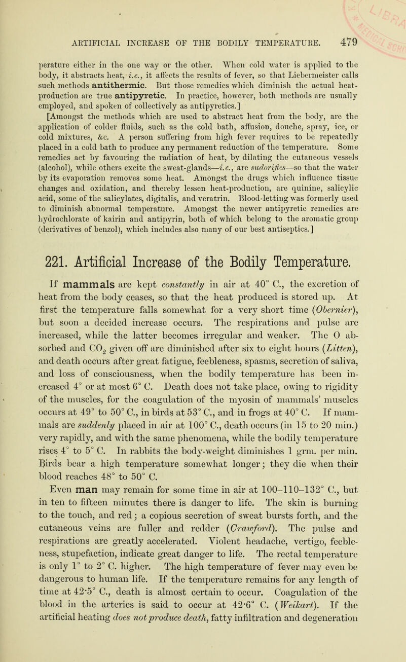 perature either in the one way or the other. When cold water is applied to the body, it abstracts heat, i.e., it affects the results of lever, so that Liebermeister calls such methods antithermic. But those remedies which diminish the actual heat- production are true antipyretic. In practice, however, both methods are usually employed, and spoken of collectively as antipyretics.] [Amongst the methods which are used to abstract heat from the body, are the application of colder fluids, such as the cold bath, affusion, douche, spray, ice, or cold mixtures, &c. A person suffering from high fever requires to be repeatedly placed in a cold bath to produce any permanent reduction of the temperature. Some remedies act by favouring the radiation of heat, by dilating the cutaneous vessels (alcohol), while others excite the sweat-glands—i.e., are sudorifics—so that the water by its evaporation removes some heat. Amongst the drugs which influence tissue changes and oxidation, and thereby lessen heat-production, are quinine, salicylic acid, some of the salicylates, digitalis, and veratrin. Blood-letting was formerly used to diminish abnormal temperature. Amongst the newer antipyretic remedies are hydrochlorate of kairin and antipyrin, both of which belong to the aromatic group (derivatives of benzol), which includes also many of our best antiseptics. ] 221. Artificial Increase of the Bodily Temperature. If mammals are kept constantly in air at 40° C., the excretion of heat from the body ceases, so that the heat produced is stored up. At first the temperature falls somewhat for a very short time (Obernier), but soon a decided increase occurs. The respirations and pulse are increased, while the latter becomes irregular and weaker. The 0 ab¬ sorbed and C02 given off are diminished after six to eight hours (Litten), and death occurs after great fatigue, feebleness, spasms, secretion of saliva, and loss of consciousness, when the bodily temperature has been in¬ creased 4° or at most 6° C. Death does not take place, owing to rigidity of the muscles, for the coagulation of the myosin of mammals’ muscles occurs at 49° to 50° C., in birds at 53° C., and in frogs at 40° C. If mam¬ mals are suddenly placed in air at 100° C., death occurs (in 15 to 20 min.) very rapidly, and with the same phenomena, while the bodily temperature rises 4° to 5° C. In rabbits the body-weight diminishes 1 grm. per min. lairds bear a high temperature somewhat longer; they die when their blood reaches 48° to 50° C. Even man may remain for some time in air at 100-110-132° C., but in ten to fifteen minutes there is danger to life. The skin is burning to the touch, and red; a copious secretion of sweat bursts forth, and the cutaneous veins are fuller and redder (Crawford). The pulse and respirations are greatly accelerated. Violent headache, vertigo, feeble¬ ness, stupefaction, indicate great danger to life. The rectal temperature is only 1° to 2° C. higher. The high temperature of fever may even be dangerous to human life. If the temperature remains for any length of time at 42-5° C., death is almost certain to occur. Coagulation of the blood in the arteries is said to occur at 42-6° C. (Weikart). If the artificial heating does not produce death, fatty infiltration and degeneration